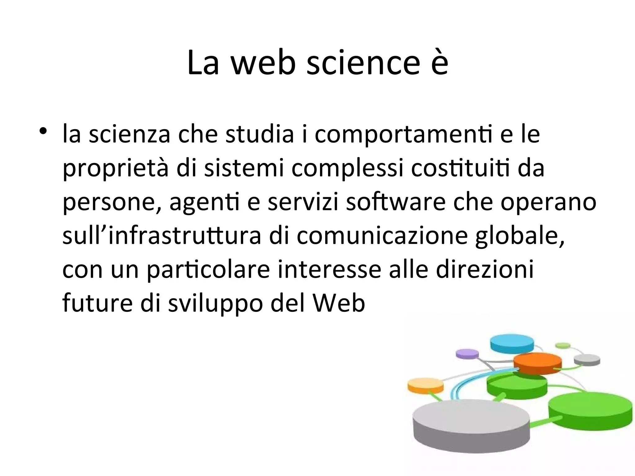 La web science è
• la scienza che studia i comportamenW e le 
  proprietà di sistemi complessi cosWtuiW da 
  persone, agenW e servizi soFware che operano 
  sull’infrastruXura di comunicazione globale, 
  con un parWcolare interesse alle direzioni 
  future di sviluppo del Web
 