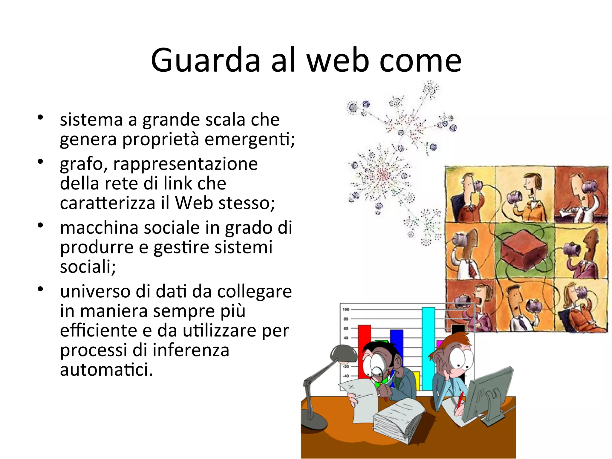 Guarda al web come
• sistema a grande scala che 
  genera proprietà emergenW; 
• grafo, rappresentazione 
  della rete di link che 
  caraXerizza il Web stesso;
• macchina sociale in grado di 
  produrre e gesWre sistemi 
  sociali; 
• universo di daW da collegare 
  in maniera sempre più 
  eﬃciente e da uWlizzare per 
  processi di inferenza 
  automaWci.
 