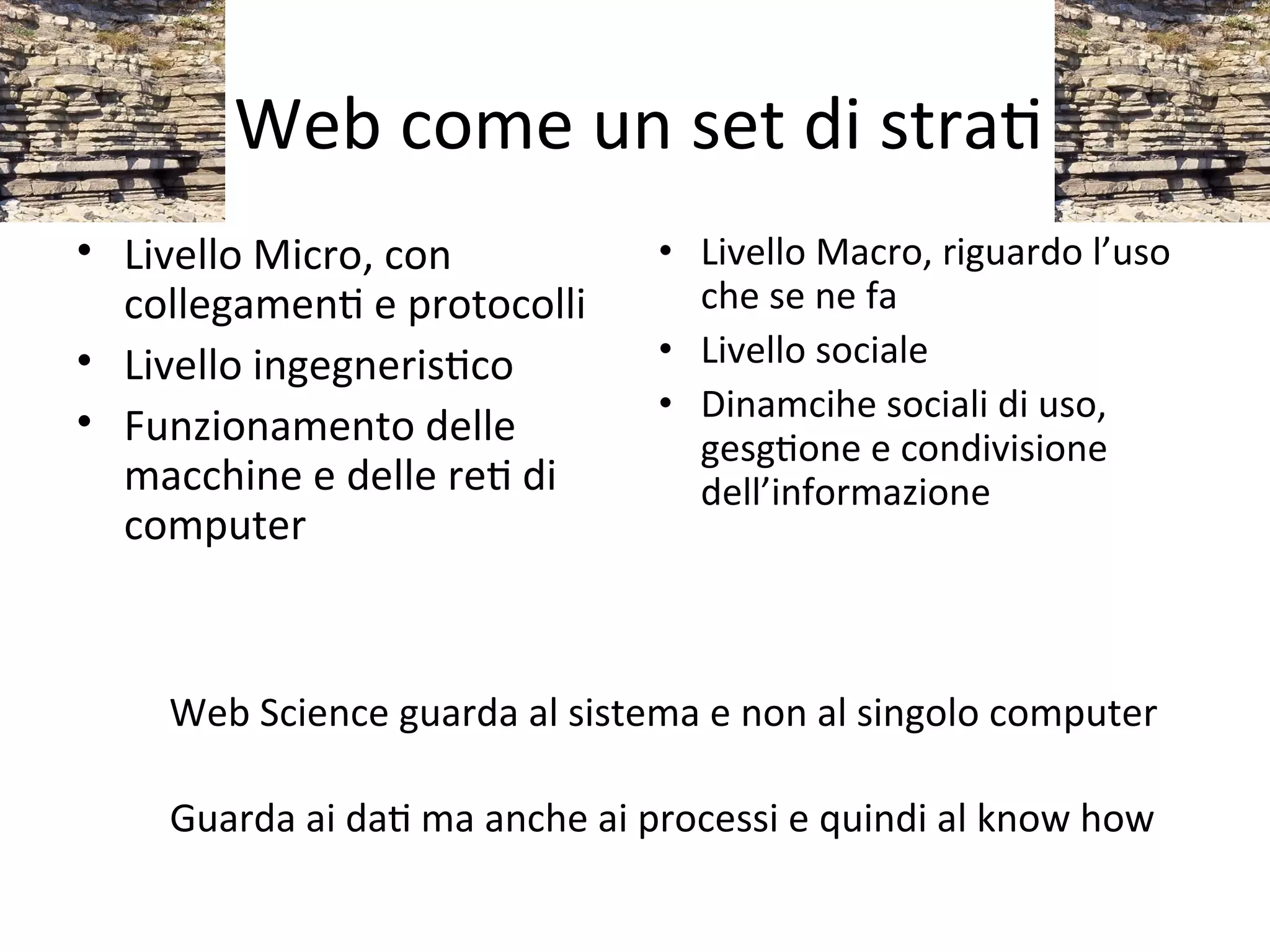 Web come un set di straW
• Livello Micro, con           • Livello Macro, riguardo l’uso 
  collegamenW e protocolli       che se ne fa
• Livello ingegnerisWco        • Livello sociale
• Funzionamento delle          • Dinamcihe sociali di uso, 
                                 gesgWone e condivisione 
  macchine e delle reW di        dell’informazione
  computer



    Web Science guarda al sistema e non al singolo computer

    Guarda ai daW ma anche ai processi e quindi al know how
 