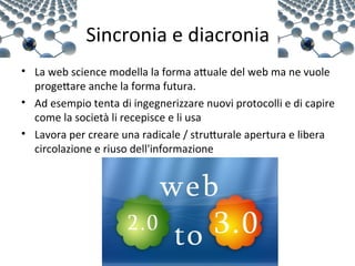 Sincronia e diacronia
• La web science modella la forma aXuale del web ma ne vuole 
  progeXare anche la forma futura. 
• Ad esempio tenta di ingegnerizzare nuovi protocolli e di capire 
  come la società li recepisce e li usa
• Lavora per creare una radicale / struXurale apertura e libera 
  circolazione e riuso dell'informazione
 