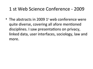 1 st Web Science Conference ‐ 2009
• The abstracts in 2009 1st web conference were 
  quite diverse, covering all afore menWoned 
  disciplines. I saw presentaWons on privacy, 
  linked data, user interfaces, sociology, law and 
  more.
 