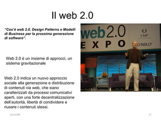 Il web 2.0
“Cos’è web 2.0. Design Patterns e Modelli
di Business per la prossima generazione
di software”.




Web 2.0 è un insieme di approcci, un
sistema gravitazionale


Web 2.0 indica un nuovo approccio
sociale alla generazione e distribuzione
di contenuti via web, che siano
caratterizzati da processi comunicativi
aperti, con una forte decentralizzazione
dell’autorità, libertà di condividere e
riusare i contenuti stessi.
   12/11/09                                 17
 
