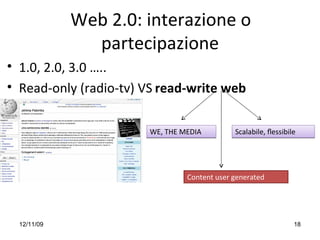 Web 2.0: interazione o 
               partecipazione
• 1.0, 2.0, 3.0 …..
• Read‐only (radio‐tv) VS read‐write web 


                        WE, THE MEDIA         Scalabile, ﬂessibile




                                 Content user generated




  12/11/09                                                       18
 