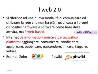 Il web 2.0
• Si riferisce ad una nuova modalità di comunicare ed 
  uWlizzare la rete che non ha più il pc di casa o i propri 
  disposiWvi hardware e soFware come base delle 
  aYvità, ma è web‐based.                          WEBLICATION

• Internet da informaWon source a partecipaWon 
  plaVorm: aggiungere, comunicare, condividere, 
  aggiornare, pubblicare, nascondere, linkare, taggare, 
  votare. 
• Esempi: Zoho                  Pbwiki


  12/11/09                                                   19
 