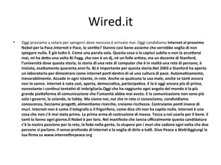 Wired.it
•   Oggi proviamo a volare per spingerci dove nessuno è arrivato mai. Oggi candidiamo internet al prossimo 
    Nobel per la Pace.Internet e Pace, lo senPte? Stanno così bene assieme che verrebbe voglia di non 
    spiegare nulla. È già tuQo lì. Come una parola sola. Questa cosa o la capisci subito o non la acceQerai 
    mai, mi ha deQo una volta BJ Fogg, che non è un dj, né un folle arPsta, ma un docente di Stanford, 
    l’università dove questa storia, la storia di una rete di computer che è in realtà una rete di persone, è 
    iniziata, esaQamente quaranta anni fa. BJ è importante per questa storia.Nel 2003 a Stanford ha aperto 
    un laboratorio per dimostrare come internet porP dentro di sé una cultura di pace. AutomaPcamente, 
    inesorabilmente. Accade in ogni istante, in rete. Anche se qualcuno la usa male, anche se tanP ancora 
    non lo sanno. Internet è nata così, aperta, democraPca, partecipaPva. E lo è oggi ancora più di prima, 
    nonostante i conPnui tentaPvi di imbrigliarla.Oggi che ha raggiunto ogni angolo del mondo è la più 
    grande piaQaforma di comunicazione che l’umanità abbia mai avuto. E la comunicazione non sono più 
    solo i governi, le aziende, le lobby. Ma siamo noi, noi che in rete ci conosciamo, condividiamo 
    conoscenza, facciamo progeR, alimenPamo ricerche, creiamo ricchezza. Costruiamo ponP invece di 
    muri. Internet non è come il telegrafo o il frigorifero, come dice chi non ha capito nulla. Internet è una 
    cosa che non c’è mai stata prima. La prima arma di costruzione di massa. Tocca a noi usarla per il bene. E 
    tanP lo fanno ogni giorno.Il Nobel è per loro. Nel manifesto che lancia uﬃcialmente questa candidatura 
    c’è la nostra passione per la rete, la fede nella gente, lo stupore per i muri che cadono ogni volta che due 
    persone si parlano. Il senso profondo di internet e la voglia di dirlo a tuR. Give Peace a Web!Aggiungi la 
    tua ﬁrma su www.interneOorpeace.org
 