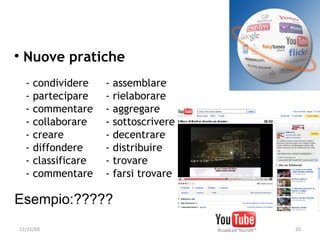 
     Nuove pratiche
      -   condividere    -   assemblare
      -   partecipare    -   rielaborare
      -   commentare     -   aggregare
      -   collaborare    -   sottoscrivere
      -   creare         -   decentrare
      -   diffondere     -   distribuire
      -   classificare   -   trovare
      -   commentare     -   farsi trovare

Esempio:?????
    12/11/09                                 20
 