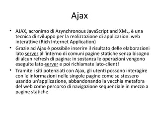 Ajax
• AJAX, acronimo di Asynchronous JavaScript and XML, è una 
  tecnica di sviluppo per la realizzazione di applicazioni web 
  interaYve (Rich Internet ApplicaWon) 
• Grazie ad Ajax è possibile inserire il risultato delle elaborazioni 
  lato server all'interno di comuni pagine staWche senza bisogno 
  di alcun refresh di pagina: in sostanza le operazioni vengono 
  eseguite lato‐server e poi richiamate lato‐client! 
• Tramite i siW potenziaW con Ajax, gli utenW possono interagire 
  con le informazioni nelle singole pagine come se stessero 
  usando un'applicazione, abbandonando la vecchia metafora 
  del web come percorso di navigazione sequenziale in mezzo a 
  pagine staWche. 
 