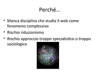 Perché…
• Manca disciplina che studia il web come 
  fenomeno complessivo
• Rischio riduzionismo
• Rischio approccio troppo specialisWco o troppo 
  sociologico
 