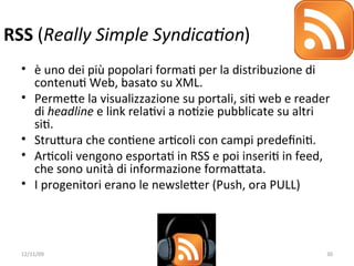 RSS (Really Simple Syndica/on)
  • è uno dei più popolari formaW per la distribuzione di 
    contenuW Web, basato su XML.
  • PermeXe la visualizzazione su portali, siW web e reader 
    di headline e link relaWvi a noWzie pubblicate su altri 
    siW.
  • StruXura che conWene arWcoli con campi predeﬁniW.
  • ArWcoli vengono esportaW in RSS e poi inseriW in feed, 
    che sono unità di informazione formaXata. 
  • I progenitori erano le newsleXer (Push, ora PULL)




  12/11/09                                                30
 