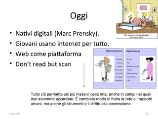 Oggi
•   NaWvi digitali (Marc Prensky). 
•   Giovani usano internet per tuXo.
•   Web come piaXaforma
•   Don’t read but scan



           Tutto ciò permette usi più massivi della rete, anche in campi nei quali
           mai avremmo azzardato. È cambiato modo di fruire la rete e i rapporti
           umani, ma anche gli strumenti e il diritto alla connessione.

12/11/09                                                                      34
 