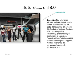 Il futuro…… o il 3.0
                                    Second Life



                          Second Life è un mondo
                          virtuale tridimensionale multi-
                          utente online inventato nel
                          2003 dalla società americana
                          Linden Lab. Il sistema fornisce
                          ai suoi utenti (definiti
                          "residenti") gli strumenti per
                          aggiungere e creare nel
                          "mondo virtuale" di Second Life
                          nuovi contenuti grafici: oggetti,
                          fondali, fisionomie dei
                          personaggi, contenuti
                          audiovisivi, ecc.


12/11/09                                               36
 