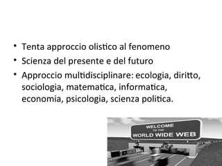 • Tenta approccio olisWco al fenomeno
• Scienza del presente e del futuro
• Approccio mulWdisciplinare: ecologia, diriXo, 
  sociologia, matemaWca, informaWca, 
  economia, psicologia, scienza poliWca. 
 