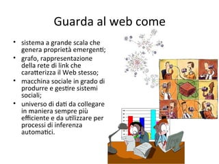 Guarda al web come
• sistema a grande scala che 
  genera proprietà emergenW; 
• grafo, rappresentazione 
  della rete di link che 
  caraXerizza il Web stesso;
• macchina sociale in grado di 
  produrre e gesWre sistemi 
  sociali; 
• universo di daW da collegare 
  in maniera sempre più 
  eﬃciente e da uWlizzare per 
  processi di inferenza 
  automaWci.
 