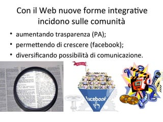 Con il Web nuove forme integraWve 
        incidono sulle comunità
• aumentando trasparenza (PA); 
• permeXendo di crescere (facebook); 
• diversiﬁcando possibilità di comunicazione.
 