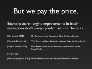 But we pay the price.
Example: search engine improvements in batch
evaluations don’t always predict real user benefits.
[Hersh et al, 2000] Do Batch and User Evaluations Give the Same Results?
[Turpin & Hersh, 2001] Why Batch and User Evaluations do not Give the Same Results
[Turpin, Scholer, 2006] User Performance versus Precision Measures for Simple
Search Tasks
But also see…
[Smucker & Jethani, 2010] Human Performance and Retrieval Precision Revisited
 