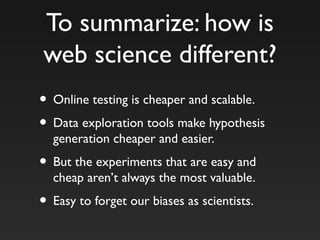 To summarize: how is
web science different?
• Online testing is cheaper and scalable.
• Data exploration tools make hypothesis
generation cheaper and easier.
• But the experiments that are easy and
cheap aren’t always the most valuable.
• Easy to forget our biases as scientists.
 