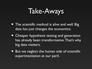 Take-Aways
• The scientific method is alive and well. Big
data has just changes the economics.
• Cheaper hypothesis testing and generation
has already been transformative.That’s why
big data matters.
• But we neglect the human side of scientific
experimentation at our peril.
 