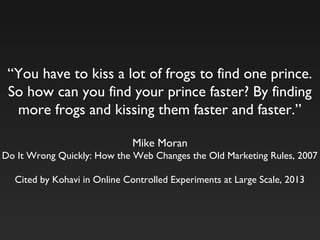“You have to kiss a lot of frogs to find one prince.
So how can you find your prince faster? By finding
more frogs and kissing them faster and faster.”
Mike Moran
Do It Wrong Quickly: How the Web Changes the Old Marketing Rules, 2007
Cited by Kohavi in Online Controlled Experiments at Large Scale, 2013
 