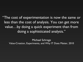 “The cost of experimentation is now the same or
less than the cost of analysis. You can get more
value…by doing a quick experiment than from
doing a sophisticated analysis.”
Michael Schrage
Value-Creation, Experiments, and Why IT Does Matter, 2010
 