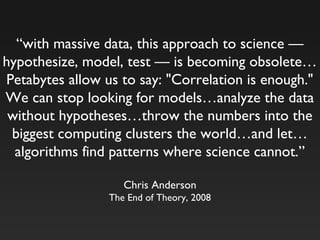 “with massive data, this approach to science —
hypothesize, model, test — is becoming obsolete…
Petabytes allow us to say: "Correlation is enough."
We can stop looking for models…analyze the data
without hypotheses…throw the numbers into the
biggest computing clusters the world…and let…
algorithms find patterns where science cannot.”
Chris Anderson
The End of Theory, 2008
 