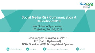 Ponnurangam Kumaraguru (“PK”)
IIIT {Delhi, Hyderabad}
TEDx Speaker, ACM Distinguished Speaker
Social Media Risk Communication &
#Elections2019
linkedin/in/ponguru @ponguru fb.com/ponnurangam.kumaraguru
WebScience Symposium
IIT Madras, Feb 26, 2019
@pkatiiitd
 