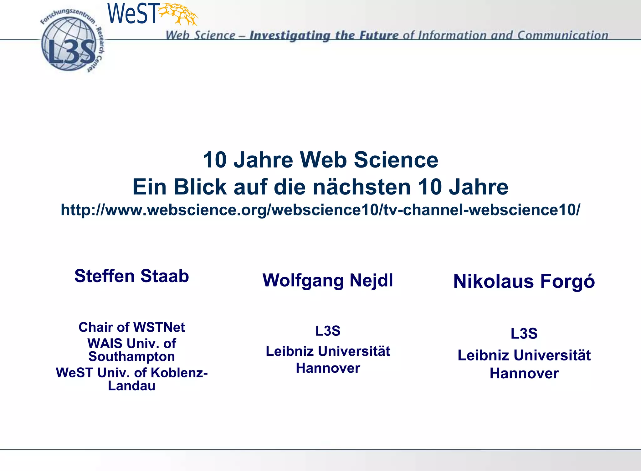 10 Jahre Web Science
Ein Blick auf die nächsten 10 Jahre
http://www.webscience.org/webscience10/tv-channel-webscience10/
Steffen Staab
Chair of WSTNet
WAIS Univ. of
Southampton
WeST Univ. of Koblenz-
Landau
Wolfgang Nejdl
L3S
Leibniz Universität
Hannover
Nikolaus Forgó
L3S
Leibniz Universität
Hannover
 