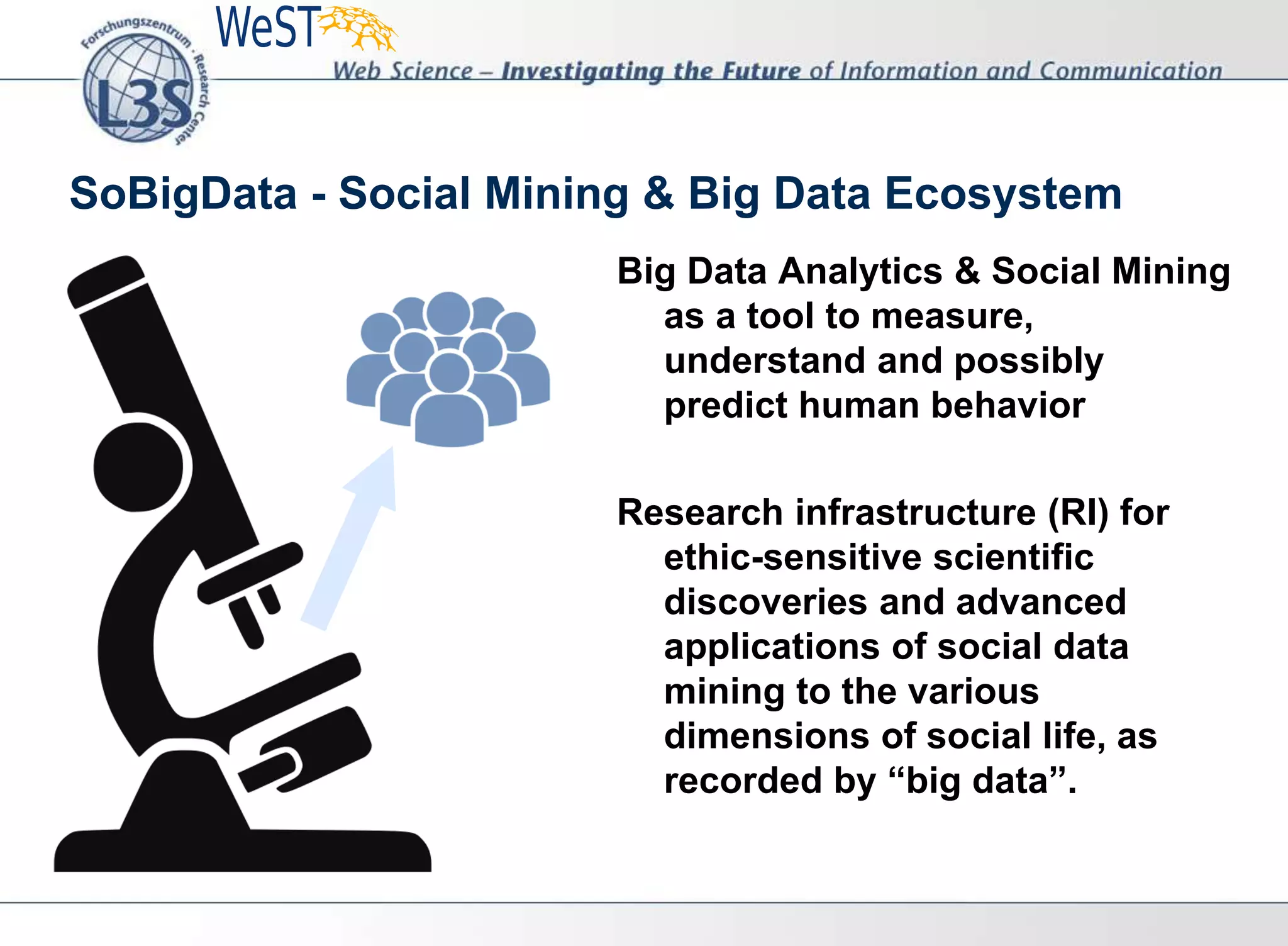 SoBigData - Social Mining & Big Data Ecosystem
Big Data Analytics & Social Mining
as a tool to measure,
understand and possibly
predict human behavior
Research infrastructure (RI) for
ethic-sensitive scientific
discoveries and advanced
applications of social data
mining to the various
dimensions of social life, as
recorded by “big data”.
 