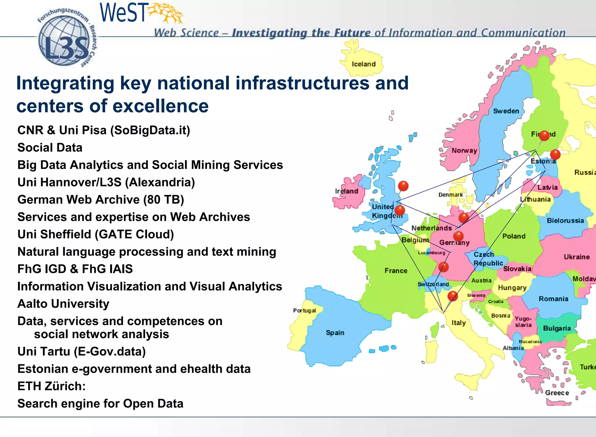 Integrating key national infrastructures and
centers of excellence
CNR & Uni Pisa (SoBigData.it)
Social Data
Big Data Analytics and Social Mining Services
Uni Hannover/L3S (Alexandria)
German Web Archive (80 TB)
Services and expertise on Web Archives
Uni Sheffield (GATE Cloud)
Natural language processing and text mining
FhG IGD & FhG IAIS
Information Visualization and Visual Analytics
Aalto University
Data, services and competences on
social network analysis
Uni Tartu (E-Gov.data)
Estonian e-government and ehealth data
ETH Zürich:
Search engine for Open Data
 