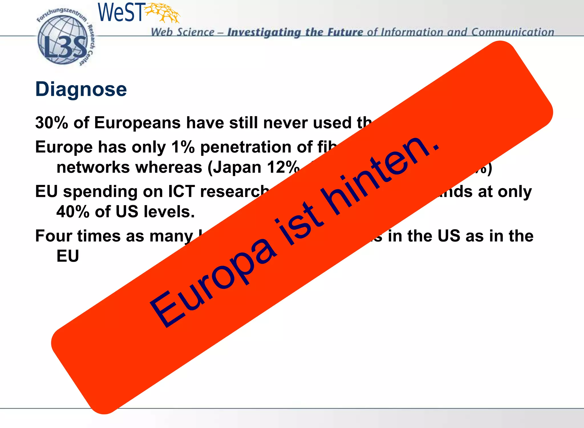 Diagnose
30% of Europeans have still never used the internet;
Europe has only 1% penetration of fibre-based high-speed
networks whereas (Japan 12%, South Korea is at 15%)
EU spending on ICT research and development stands at only
40% of US levels.
Four times as many legal music downloads in the US as in the
EU
 
