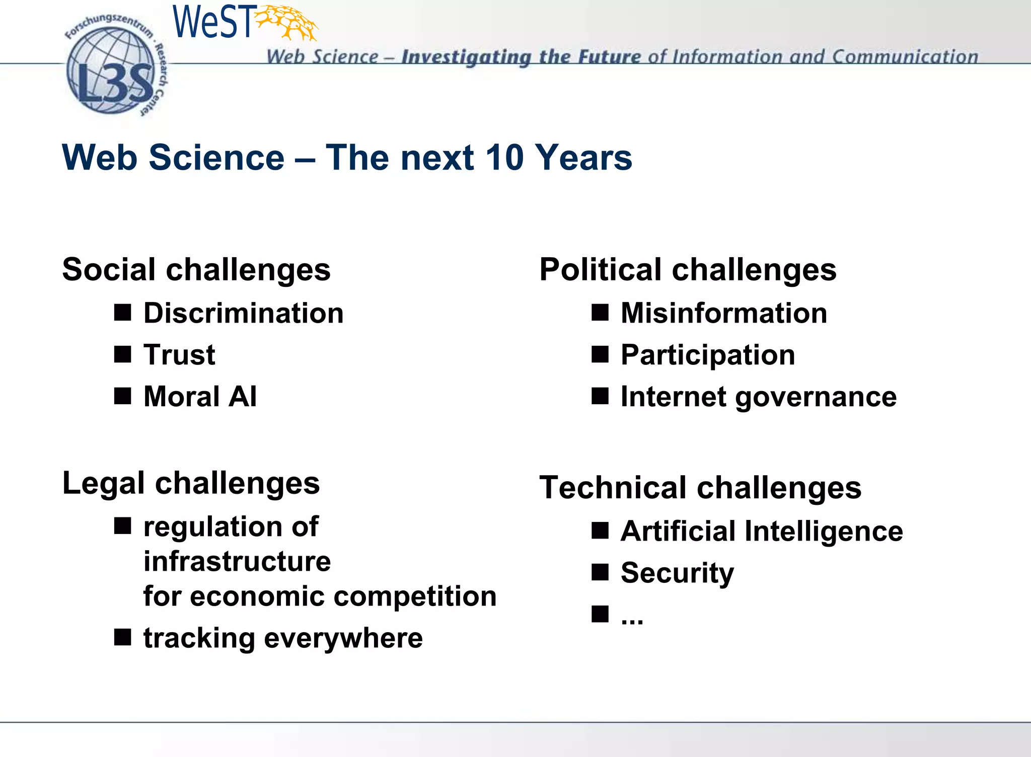 Web Science – The next 10 Years
Social challenges
 Discrimination
 Trust
 Moral AI
Legal challenges
 regulation of
infrastructure
for economic competition
 tracking everywhere
Political challenges
 Misinformation
 Participation
 Internet governance
Technical challenges
 Artificial Intelligence
 Security
 ...
 