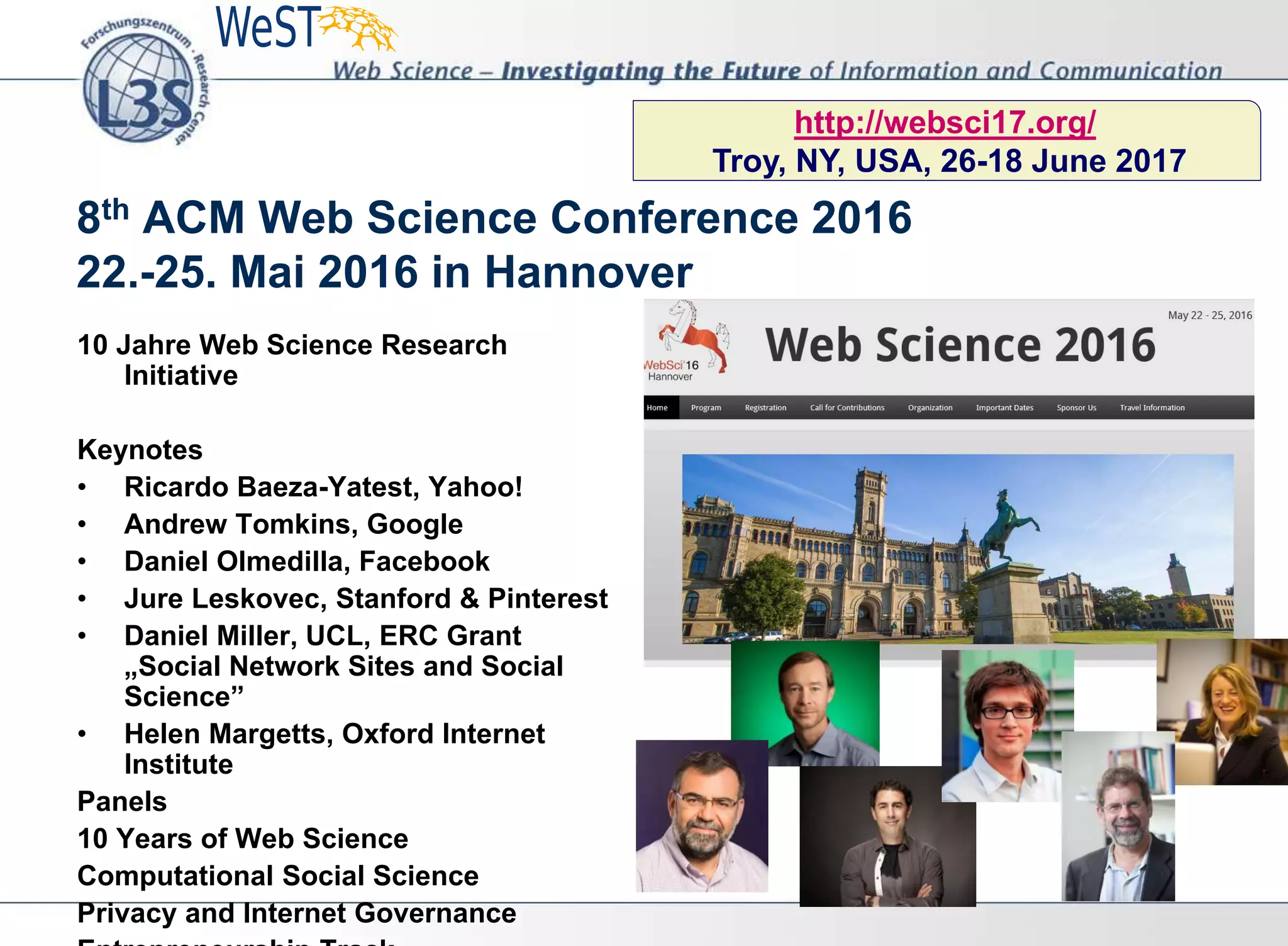 10 Jahre Web Science Research
Initiative
Keynotes
• Ricardo Baeza-Yatest, Yahoo!
• Andrew Tomkins, Google
• Daniel Olmedilla, Facebook
• Jure Leskovec, Stanford & Pinterest
• Daniel Miller, UCL, ERC Grant
„Social Network Sites and Social
Science”
• Helen Margetts, Oxford Internet
Institute
Panels
10 Years of Web Science
Computational Social Science
Privacy and Internet Governance
8th ACM Web Science Conference 2016
22.-25. Mai 2016 in Hannover
http://websci17.org/
Troy, NY, USA, 26-18 June 2017
 