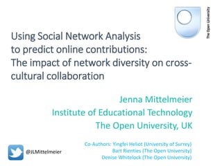 Using Social Network Analysis
to predict online contributions:
The impact of network diversity on cross-
cultural collaboration
Jenna Mittelmeier
Institute of Educational Technology
The Open University, UK
Co-Authors: Yingfei Heliot (University of Surrey)
Bart Rienties (The Open University)
Denise Whitelock (The Open University)
@JLMittelmeier
 