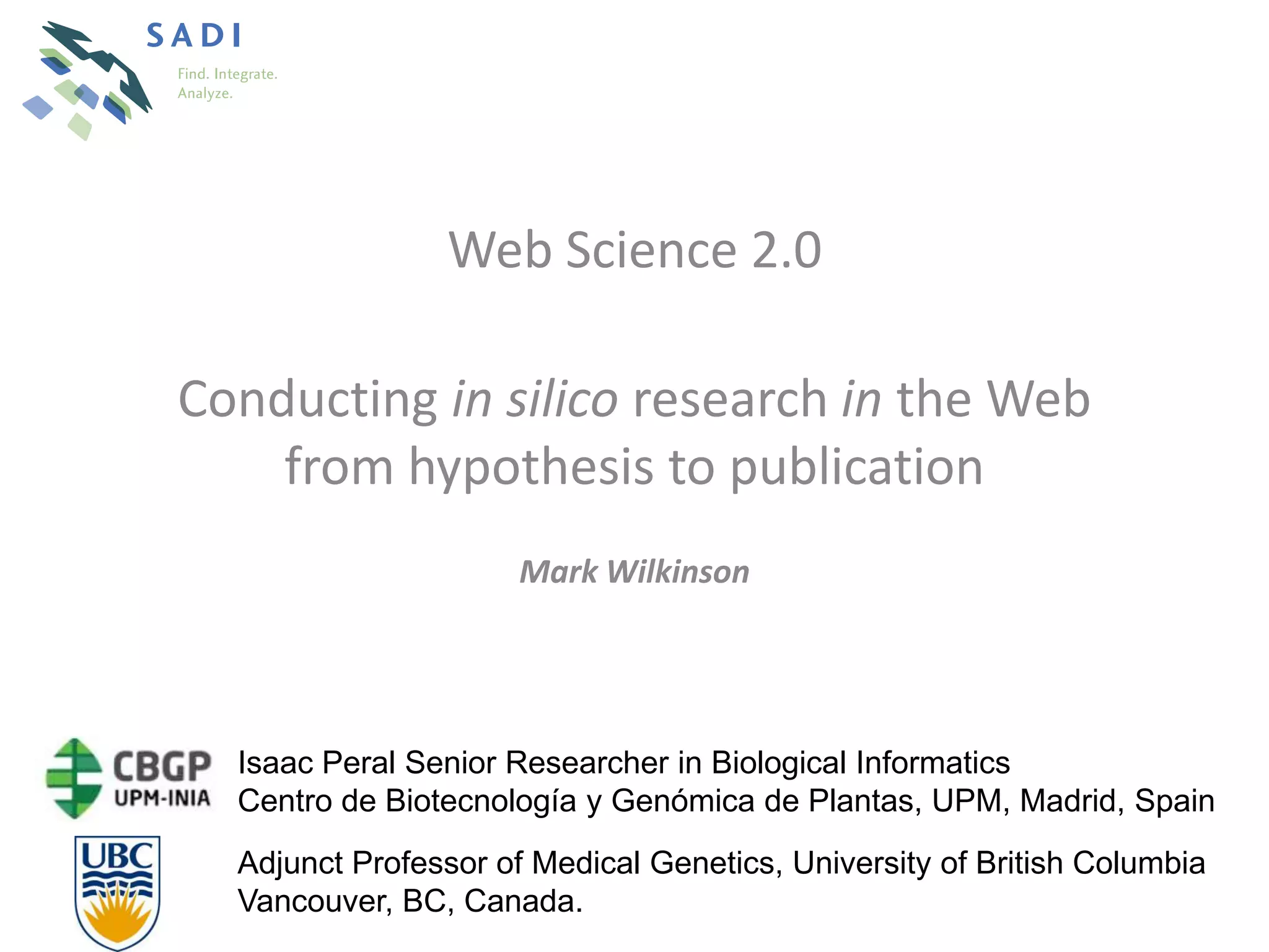 Web Science 2.0

Conducting in silico research in the Web
    from hypothesis to publication
                      Mark Wilkinson




  Isaac Peral Senior Researcher in Biological Informatics
  Centro de Biotecnología y Genómica de Plantas, UPM, Madrid, Spain
  Adjunct Professor of Medical Genetics, University of British Columbia
  Vancouver, BC, Canada.
 