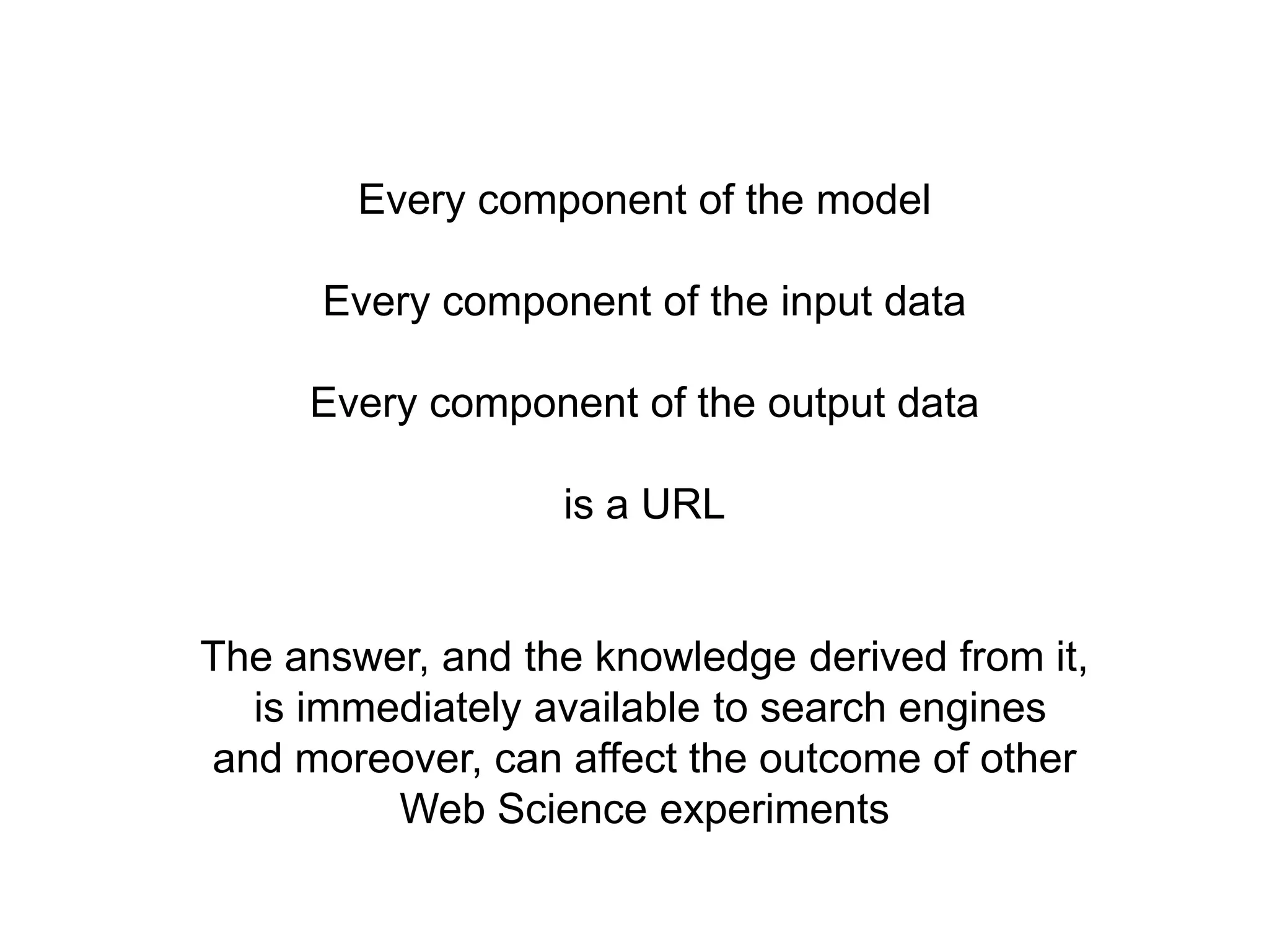 Every component of the model

      Every component of the input data

     Every component of the output data

                  is a URL


The answer, and the knowledge derived from it,
  is immediately available to search engines
and moreover, can affect the outcome of other
         Web Science experiments
 