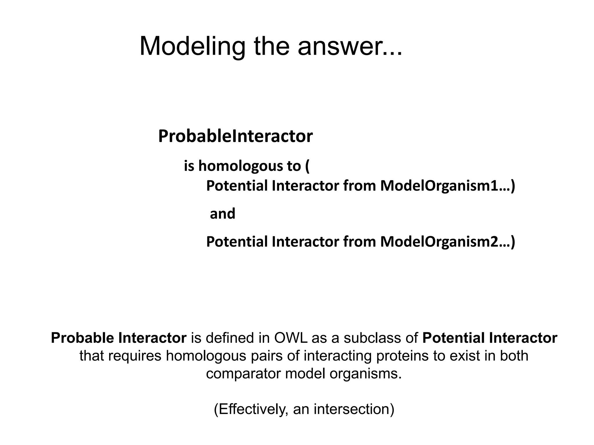 Modeling the answer...


               ProbableInteractor
                   is homologous to (
                       Potential Interactor from ModelOrganism1…)
                       and
                      Potential Interactor from ModelOrganism2…)




Probable Interactor is defined in OWL as a subclass of Potential Interactor
   that requires homologous pairs of interacting proteins to exist in both
                       comparator model organisms.

                        (Effectively, an intersection)
 