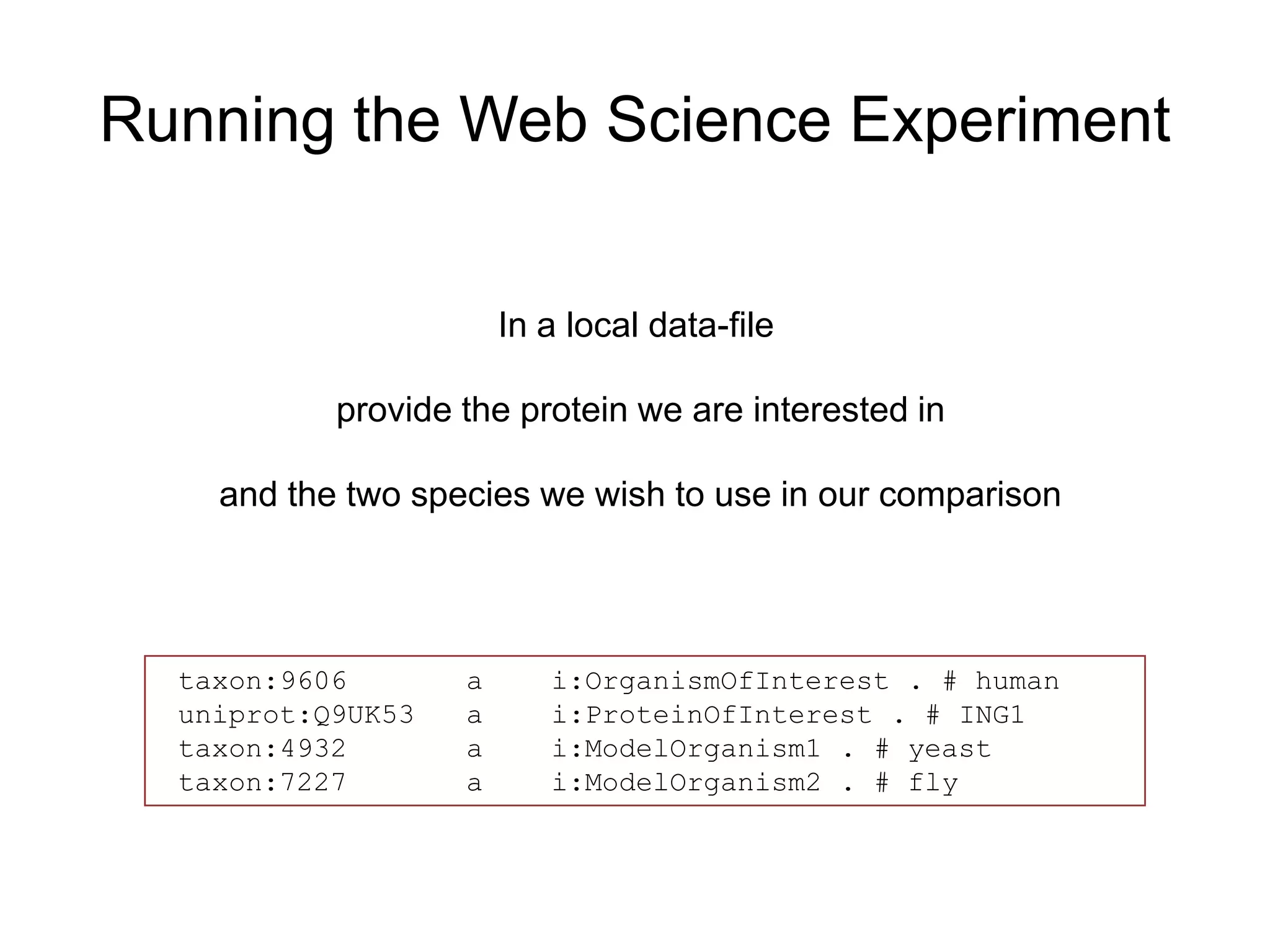 Running the Web Science Experiment


                       In a local data-file

           provide the protein we are interested in

    and the two species we wish to use in our comparison




  taxon:9606       a      i:OrganismOfInterest . # human
  uniprot:Q9UK53   a      i:ProteinOfInterest . # ING1
  taxon:4932       a      i:ModelOrganism1 . # yeast
  taxon:7227       a      i:ModelOrganism2 . # fly
 