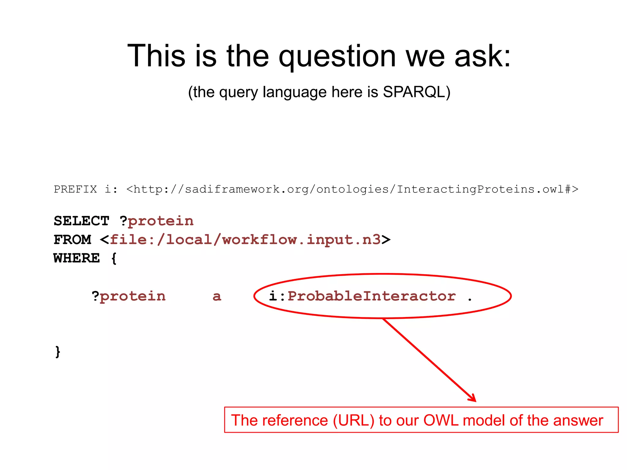 This is the question we ask:
                  (the query language here is SPARQL)




PREFIX i: <http://sadiframework.org/ontologies/InteractingProteins.owl#>

SELECT ?protein
FROM <file:/local/workflow.input.n3>
WHERE {

     ?protein        a        i:ProbableInteractor .


}



                         The reference (URL) to our OWL model of the answer
 