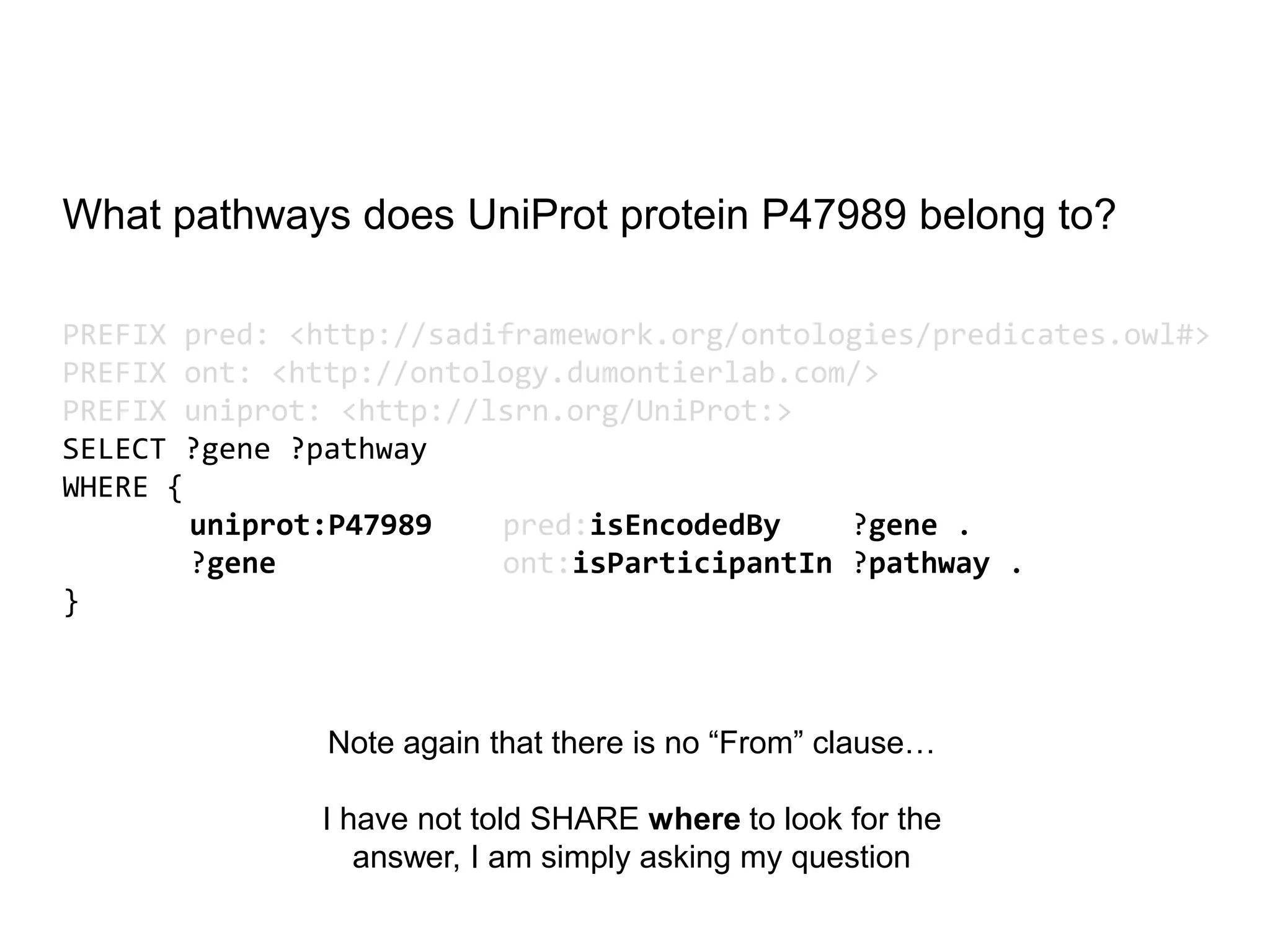 What pathways does UniProt protein P47989 belong to?

PREFIX pred: <http://sadiframework.org/ontologies/predicates.owl#>
PREFIX ont: <http://ontology.dumontierlab.com/>
PREFIX uniprot: <http://lsrn.org/UniProt:>
SELECT ?gene ?pathway
WHERE {
        uniprot:P47989   pred:isEncodedBy    ?gene .
        ?gene            ont:isParticipantIn ?pathway .
}



               Note again that there is no “From” clause…

              I have not told SHARE where to look for the
                 answer, I am simply asking my question
 