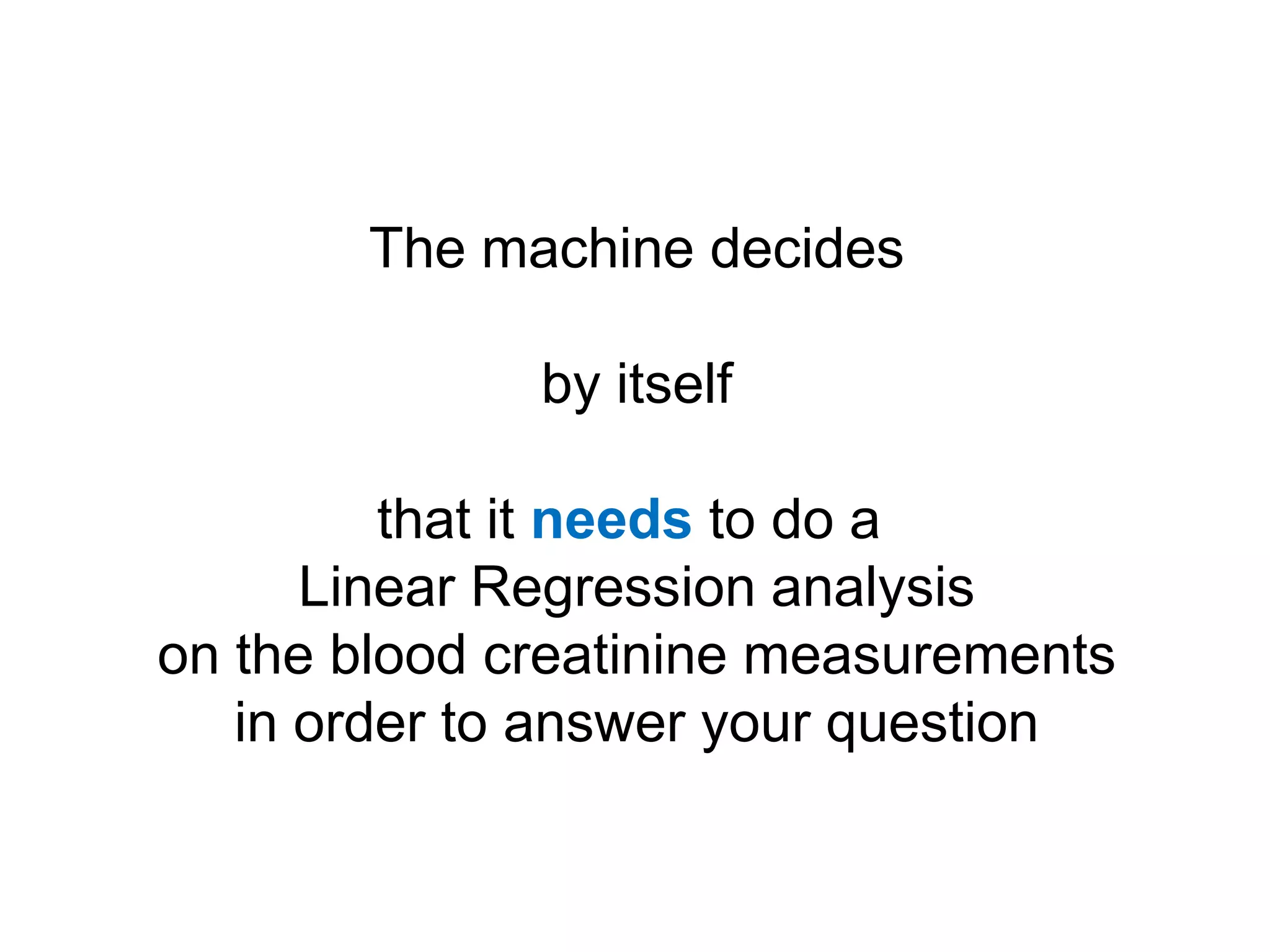 The machine decides

              by itself

         that it needs to do a
      Linear Regression analysis
on the blood creatinine measurements
   in order to answer your question
 