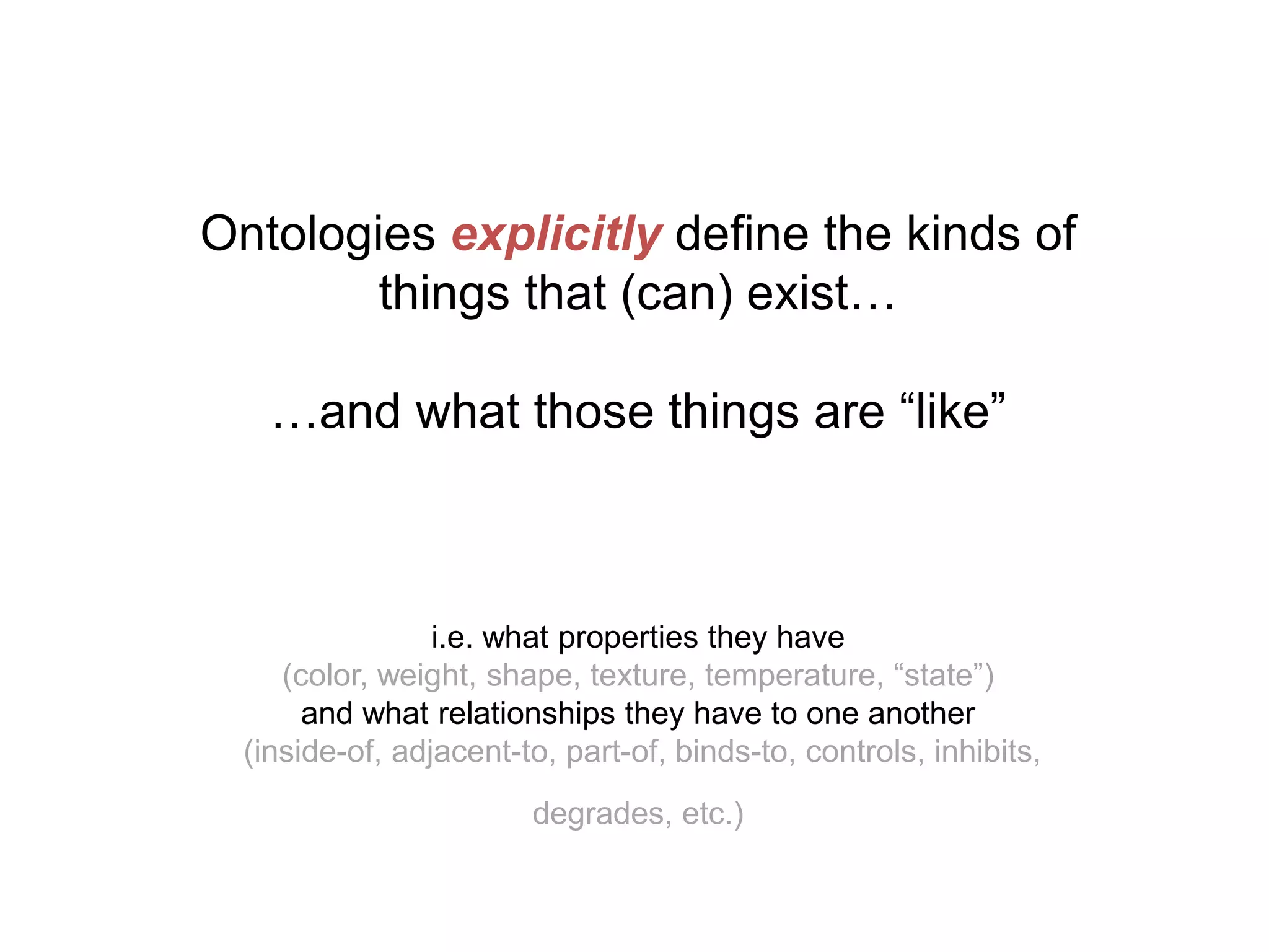 Ontologies explicitly define the kinds of
        things that (can) exist…

    …and what those things are “like”



                 i.e. what properties they have
     (color, weight, shape, texture, temperature, “state”)
       and what relationships they have to one another
  (inside-of, adjacent-to, part-of, binds-to, controls, inhibits,
                        degrades, etc.)
 