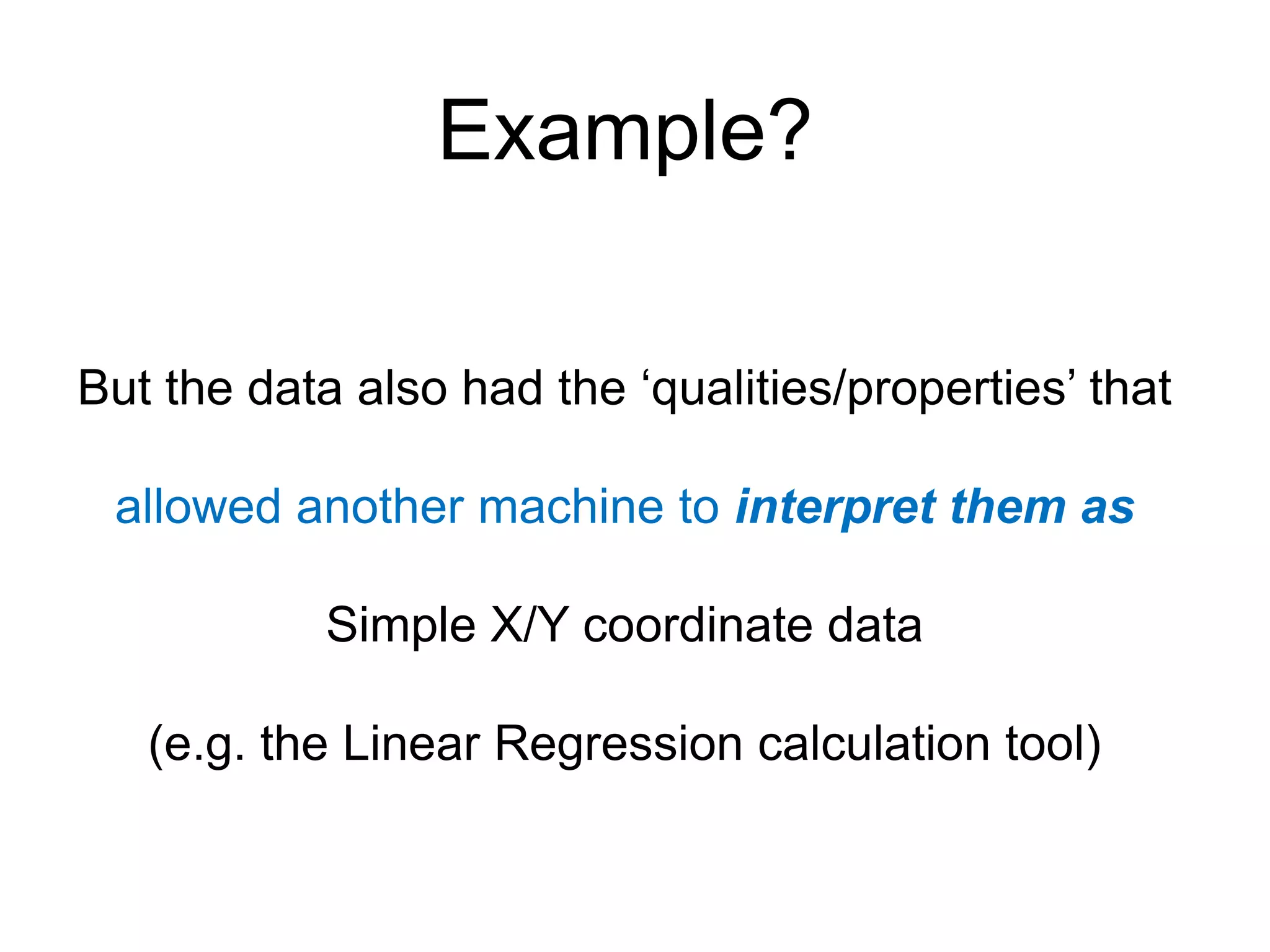 Example?

But the data also had the „qualities/properties‟ that

 allowed another machine to interpret them as

            Simple X/Y coordinate data

   (e.g. the Linear Regression calculation tool)
 