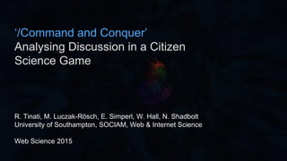 R. Tinati, M. Luczak-Rösch, E. Simperl, W. Hall, N. Shadbolt
University of Southampton, SOCIAM, Web & Internet Science
Web Science 2015
‘/Command and Conquer’
Analysing Discussion in a Citizen
Science Game
 