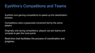 EyeWire’s Competitions and Teams
EyeWire runs gaming competitions to speed up the classification
process
Competitions were a grassroots movement led by the active
players
Originally only during competitions, players can join teams and
compete to gain the most points
Real-time chat facilitates the process of coordination and
progress.
 