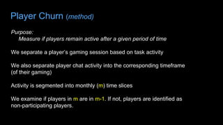 Player Churn (method)
Purpose:
Measure if players remain active after a given period of time
We separate a player’s gaming session based on task activity
We also separate player chat activity into the corresponding timeframe
(of their gaming)
Activity is segmented into monthly (m) time slices
We examine if players in m are in m-1. If not, players are identified as
non-participating players.
 