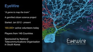 EyeWire
“A game to map the brain”
A gamified citizen science project
Started: Jan 2012 - present
160,000+ active volunteers today
Players from 145 Countries
Sponsored by National
Telecommunications Organisation
in South Korea
 