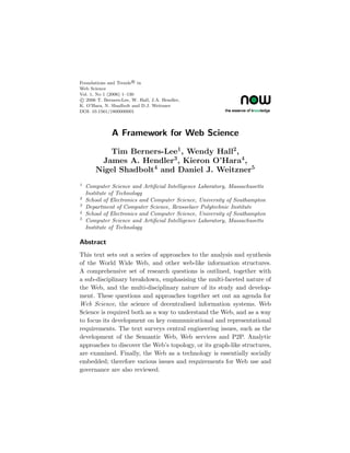 Foundations and Trends R in
Web Science
Vol. 1, No 1 (2006) 1–130
c 2006 T. Berners-Lee, W. Hall, J.A. Hendler,
K. O’Hara, N. Shadbolt and D.J. Weitzner
DOI: 10.1561/1800000001




              A Framework for Web Science

          Tim Berners-Lee1 , Wendy Hall2 ,
        James A. Hendler3 , Kieron O’Hara4 ,
       Nigel Shadbolt4 and Daniel J. Weitzner5
1
    Computer Science and Artiﬁcial Intelligence Laboratory, Massachusetts
    Institute of Technology
2
    School of Electronics and Computer Science, University of Southampton
3
    Department of Computer Science, Rensselaer Polytechnic Institute
4
    School of Electronics and Computer Science, University of Southampton
5
    Computer Science and Artiﬁcial Intelligence Laboratory, Massachusetts
    Institute of Technology

Abstract
This text sets out a series of approaches to the analysis and synthesis
of the World Wide Web, and other web-like information structures.
A comprehensive set of research questions is outlined, together with
a sub-disciplinary breakdown, emphasising the multi-faceted nature of
the Web, and the multi-disciplinary nature of its study and develop-
ment. These questions and approaches together set out an agenda for
Web Science, the science of decentralised information systems. Web
Science is required both as a way to understand the Web, and as a way
to focus its development on key communicational and representational
requirements. The text surveys central engineering issues, such as the
development of the Semantic Web, Web services and P2P. Analytic
approaches to discover the Web’s topology, or its graph-like structures,
are examined. Finally, the Web as a technology is essentially socially
embedded; therefore various issues and requirements for Web use and
governance are also reviewed.
 