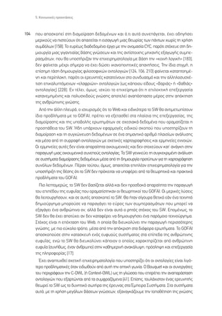 5. ∫ÔÈÓˆÓÈÎ¤˜ ÚÔÂÎÙ¿ÛÂÈ˜



104   Ô˘ ·ÔÛÎÔÂ› ÛÙË ‰È·ÌÔ›Ú·ÛË ‰Â‰ÔÌ¤ÓˆÓ Î·È ﬁ,ÙÈ ·˘Ùﬁ Û˘ÓÂ¿ÁÂÙ·È, ¤¯ÂÈ Ô‰ËÁ‹ÛÂÈ
      ÌÂÚÈÎÔ‡˜ Ó· ÈÛÙÂ‡Ô˘Ó ﬁÙÈ ··ÈÙÂ›Ù·È Ë ÂÈÛ·ÁˆÁ‹ ÌÈ·˜ ıÂˆÚ›·˜ ÙˆÓ ¿ÓÙˆÓ ¯ˆÚ›˜ ÙË ¯Ú‹ÛË
      Û˘Ì‚ﬁÏˆÓ [158]. ∆Ô Â˘Ú¤ˆ˜ ‰È·‰Â‰ÔÌ¤ÓÔ ¤ÚÁÔ ÌÂ ÙËÓ ÔÓÔÌ·Û›· CYC, ·ÚﬁÙÈ ÛÙﬁ¯Â˘Â ÛÙË ‰Ë-
      ÌÈÔ˘ÚÁ›· ÌÈ·˜ ÁÈÁ·ÓÙÈ·›·˜ ‚¿ÛË˜ ÁÓÒÛÂˆÓ Î·È ÙË˜ ·ÓÙ›ÛÙÔÈ¯Ë˜ ÌË¯·Ó‹˜ ÂÍ·ÁˆÁ‹˜ Û˘ÌÂ-
      Ú·ÛÌ¿ÙˆÓ, Ô˘ ı· ˘ÔÛÙ‹ÚÈ˙·Ó ÙËÓ ÂÈ¯ÂÈÚËÌ·ÙÔÏÔÁ›· ÌÂ ‚¿ÛË ÙËÓ «ÎÔÈÓ‹ ÏÔÁÈÎ‹» [183],
      ‰ÂÓ Ê·›ÓÂÙ·È Ì¤¯ÚÈ Û‹ÌÂÚ· Ó· ¤¯ÂÈ ‰ÒÛÂÈ ÈÎ·ÓÔÔÈËÙÈÎ¤˜ ··ÓÙ‹ÛÂÈ˜. ∆ËÓ ›‰È· ÛÙÈÁÌ‹, Ë
      Â›ÛËÌË Ù¿ÛË ‰ËÌÈÔ˘ÚÁ›·˜ ÊÈÏÔÛÔÊÈÎÒÓ ÔÓÙÔÏÔÁÈÒÓ [124, 106, 210] Ê·›ÓÂÙ·È Î·Ù·ÙÔËÌ¤-
      ÓË Î·È ÂÚ›ÏÔÎË, ·ÚﬁÙÈ ÔÈ ÂÚÂ˘ÓËÙ¤˜ Î·Ù·ÙÂ›ÓÔ˘Ó ÛÙÔ Û˘Ó‰˘·ÛÌﬁ Î·È ÙËÓ ·ÏÏËÏÔÛ˘Û¯¤-
      ÙÈÛË ÂÈÎ·Ï˘ÙﬁÌÂÓˆÓ «ÂÏ·ÊÚÈÒÓ» ÔÓÙÔÏÔÁÈÒÓ (ˆ˜ Î¿ÔÈÔ˘ Â›‰Ô˘˜ «‚·ÚÈ¿˜» ‹ «‚·ıÈ¿˜»
      ÔÓÙÔÏÔÁ›·˜) [228]. ∂Ó Ù¤ÏÂÈ, ﬁÌˆ˜, ÈÛ¯‡ÂÈ ÙÔ ÂÈ¯Â›ÚËÌ· ﬁÙÈ Ë ÂÈÏÂÎÙÈÎ‹ ÂÂÍÂÚÁ·Û›·
      Î·Ù·ÓÂÌËÌ¤ÓË˜ Î·È ÔÏ˘Û¯È‰Ô‡˜ ÁÓÒÛË˜ ·ÔÙÂÏÂ› ·Ó·ﬁÛ·ÛÙÔ Ì¤ÚÔ˜ ÛÙËÓ ·ﬁÎÙËÛË
      ÙË˜ ·ÓıÚÒÈÓË˜ ÁÓÒÛË˜.
        ∞ﬁ ÙËÓ ¿ÏÏË ÏÂ˘Ú¿, Ô ÈÛ¯˘ÚÈÛÌﬁ˜ ﬁÙÈ ÙÔ Web Î·È ÂÈ‰ÈÎﬁÙÂÚ· ÙÔ SW ı· ·ÓÙÈÌÂÙˆ›ÛÔ˘Ó
      ›‰È· ÚÔ‚Ï‹Ì·Ù· ÌÂ ÙÔ GOFAI, Ú¤ÂÈ Ó· ÂÍÂÙ·ÛıÂ› ÛÙ· Ï·›ÛÈ· ÙË˜ ÂÂÍÂÚÁ·Û›·˜, ÙË˜
      ‰È·ÌÔ›Ú·ÛË˜ Î·È ÙË˜ ˘Ô‚ÔÏ‹˜ ÂÚˆÙËÌ¿ÙˆÓ ÛÂ Û¯ÂÛÈ·Î¿ ‰Â‰ÔÌ¤Ó· Ô˘ ÔÚ·Ì·Ù›˙ÂÙ·È Ë
      ÚÔÛ¿ıÂÈ· ÙÔ˘ SW. ◊‰Ë ˘¿Ú¯Ô˘Ó ÂÊ·ÚÌÔÁ¤˜ ÂÈ‰ÈÎÔ‡ ÛÎÔÔ‡ Ô˘ ˘ÔÛÙËÚ›˙Ô˘Ó ÙË
      ‰È·ÌÔ›Ú·ÛË Î·È ÙË Û˘Á¯ÒÓÂ˘ÛË ‰Â‰ÔÌ¤ÓˆÓ ÛÂ ¤Ó· ÛËÌ·ÓÙÈÎﬁ ·ÚÈıÌﬁ Ï·ÈÛ›ˆÓ ·Ó¿Ï˘ÛË˜
      Î·È Ì¤Û· ·ﬁ ÙË Û˘ÚÚ·Ê‹ ÔÓÙÔÏÔÁÈÒÓ ÌÂ Û¯ÂÙÈÎ¤˜ ¯·ÚÙÔÁÚ·Ê‹ÛÂÈ˜ Î·È ÂÚÌËÓÂ›Â˜ ÂÓÓÔÈÒÓ.
      √È ÂÚÌËÓÂ›Â˜ ·˘Ù¤˜ ‰ÂÓ Â›Ó·È ··Ú·›ÙËÙ· ÔÈÎÔ˘ÌÂÓÈÎ¤˜ Î·È ‰ÂÓ ÛÙÔ¯Â‡Ô˘Ó Î·Ù’ ·Ó¿ÁÎË ÛÙËÓ
      ·Ú·ÁˆÁ‹ ÌÈ·˜ ÔÈÎÔ˘ÌÂÓÈÎ¿ Û˘ÓÂÔ‡˜ ÔÓÙÔÏÔÁ›·˜. ∆Ô SW ÁÂÓÈÎÂ‡ÂÈ ÙË Û˘ÁÎÂÎÚÈÌ¤ÓË ·Ó¿Ï˘ÛË
      ÛÂ Û˘ÛÙ‹Ì·Ù· ‰È·ÌÔ›Ú·ÛË˜ ‰Â‰ÔÌ¤ÓˆÓ Ì¤Û· ·ﬁ ÙË ‰ËÌÈÔ˘ÚÁ›· ÚÔÙ‡ˆÓ ÁÈ· ÙË ¯·ÚÙÔÁÚ¿ÊËÛË
      Û˘ÓﬁÏˆÓ ‰Â‰ÔÌ¤ÓˆÓ. ¶¤Ú·Ó ÙÔ‡ÙÔ˘, ﬁÌˆ˜, ··ÈÙÂ›Ù·È ÂÈÏ¤ÔÓ ÂÈ¯ÂÈÚËÌ·ÙÔÏÔÁ›· ÁÈ· ÙËÓ
      ˘ÔÛÙ‹ÚÈÍË ÙË˜ ı¤ÛË˜ ﬁÙÈ ÙÔ SW ‰ÂÓ ÚﬁÎÂÈÙ·È Ó· ˘ÔÊ¤ÚÂÈ ·ﬁ Ù· ıÂˆÚËÙÈÎ¿ Î·È Ú·ÎÙÈÎ¿
      ÚÔ‚Ï‹Ì·Ù· ÙÔ˘ GOFAI.
        ¶ÈÔ ÏÂÙÔÌÂÚÒ˜, ÙÔ SW ‰ÂÓ ‚·Û›˙ÂÙ·È ·ÏÏ¿ Î·È ‰ÂÓ ÚÔÛ‰ÔÎ¿ ··Ú·›ÙËÙ· ÙËÓ ·Ú·ÁˆÁ‹
      ÙÔ˘ ÂÈ¤‰Ô˘ ÙË˜ Â˘Ê˘˝·˜ Ô˘ ÔÚ·Ì·Ù›ÛÙËÎ·Ó ÔÈ ıÂˆÚËÙÈÎÔ› ÙÔ˘ GOFAI. √È ÌÂÚÈÎ¤˜ Ï‡ÛÂÈ˜
      ı· ÏÂÈÙÔ˘ÚÁ‹ÛÔ˘Ó, Î·È ÛÂ ·˘Ù¤˜ ·ÔÛÎÔÂ› ÙÔ SW. £· ‹Ù·Ó Û›ÁÔ˘Ú· ıÂÙÈÎﬁ Â¿Ó ¤Ó· ÙÂ¯ÓËÙﬁ
      ‰ËÌÈÔ‡ÚÁËÌ· ÌÔÚÔ‡ÛÂ Ó· ·Ú·Á¿ÁÂÈ ÙÔ Â‡ÚÔ˜ ÙˆÓ Û˘ÌÂÚ·ÛÌ¿ÙˆÓ Ô˘ ÌÔÚÂ› Ó·
      ÂÍ·Á¿ÁÂÈ ¤Ó· ·ÓıÚÒÈÓÔ ÔÓ, ·ÏÏ¿ ‰ÂÓ Â›Ó·È ·˘Ùﬁ Ô ÚËÙﬁ˜ ÛÙﬁ¯Ô˜ ÙÔ˘ SW. ∂ÔÌ¤Óˆ˜, ÙÔ
      SW ‰ÂÓ ı· ¤¯ÂÈ ·ÔÙ‡¯ÂÈ ·Ó ‰ÂÓ Î·Ù·Ê¤ÚÂÈ Ó· ‰ËÌÈÔ˘ÚÁ‹ÛÂÈ ¤Ó· ·ÚﬁÌÔÈÔ ÙÂ¯ÓÔ‡ÚÁËÌ·.
      ™Ùﬁ¯Ô˜ Â›Ó·È Ë Â¤ÎÙ·ÛË ÙÔ˘ Web, Ë ÔÔ›· ı· ‰ÈÂ˘ÎÔÏ‡ÓÂÈ ÙËÓ ·Ú·ÁˆÁ‹ ÂÚÈÛÛﬁÙÂÚË˜
      ÁÓÒÛË˜, ÌÂ ÈÔ Â‡ÎÔÏÔ ÙÚﬁÔ, Ì¤Û· ·ﬁ ÙËÓ ·ﬁÎÚÈÛË ÛÙ· ‰È¿ÊÔÚ· ÂÚˆÙ‹Ì·Ù·. ∆Ô GOFAI
      ·ÔÛÎÔÔ‡ÛÂ ÛÙËÓ Î·Ù·ÛÎÂ˘‹ ÂÓﬁ˜ Â˘Ê˘Ô‡˜ Û˘ÛÙ‹Ì·ÙÔ˜ ÛÙ· Â›Â‰· ÙË˜ ·ÓıÚÒÈÓË˜
      Â˘Ê˘˝·˜, ÂÓÒ ÙÔ SW ı· ‰ÈÂ˘ÎÔÏ‡ÓÂÈ Î¿ÔÈÔÓ Ô ÔÔ›Ô˜ ¯·Ú·ÎÙËÚ›˙ÂÙ·È ·ﬁ ·ÓıÚÒÈÓË
      Â˘Ê˘˝· (Û˘Ó‹ıˆ˜, ¤Ó·Ó ¿ÓıÚˆÔ) ÛÙËÓ Î·ıËÌÂÚÈÓ‹ ·Ó·Î¿Ï˘„Ë, ÚﬁÛÏË„Ë Î·È ÂÂÍÂÚÁ·Û›·
      ÙË˜ ÏËÚÔÊÔÚ›·˜ [17].
        Œ¯ÂÈ ·Ó·Ù˘¯ıÂ› Û¯ÂÙÈÎ‹ ÂÈ¯ÂÈÚËÌ·ÙÔÏÔÁ›· Ô˘ ˘ÔÛÙËÚ›˙ÂÈ ﬁÙÈ ÔÈ ÔÓÙÔÏÔÁ›Â˜ Â›Ó·È ÏÈÁﬁ-
      ÙÂÚÔ ÚÔ‚ÏËÌ·ÙÈÎ¤˜ ﬁÙ·Ó ÂÈ‰ˆıÔ‡Ó ·ﬁ ·˘Ù‹ ÙËÓ ÔÙÈÎ‹ ÁˆÓ›·. √ Bouquet Î·È ÔÈ Û˘ÓÂÚÁ¿ÙÂ˜
      ÙÔ˘ ÂÚÈÁÚ¿ÊÔ˘Ó ÙËÓ C-OWL (‹ Context-OWL) ˆ˜ ÙË ÁÏÒÛÛ· Ô˘ ÂÈÙÚ¤ÂÈ ÙËÓ ·Ó··Ú¿ÛÙ·ÛË
      ÔÓÙÔÏÔÁÈÒÓ Ô˘ ÂÍ·ÚÙÒÓÙ·È ·ﬁ Ù· Û˘ÌÊÚ·˙ﬁÌÂÓ· [41]. ∂›ÛË˜, ÙÔ˘Ï¿¯ÈÛÙÔÓ ¤Ó·˜ ÂÚÂ˘ÓËÙ‹˜
      ıÂˆÚÂ› ÙÔ SW ˆ˜ ÙÔ ‰˘ÓËÙÈÎﬁ ÛˆÙ‹Ú· ÙË˜ ¤ÚÂ˘Ó·˜ ÛÙ· ŒÌÂÈÚ· ™˘ÛÙ‹Ì·Ù·. ™Ù· Û˘ÛÙ‹Ì·Ù·
      ·˘Ù¿, ÌÂ ÙË ¯Ú‹ÛË ÌÂÁ¿ÏˆÓ ‚¿ÛÂˆÓ ÁÓÒÛÂˆÓ, ÂÍ·Ó·ÁÎ¿˙Ô˘ÌÂ ÙËÓ ÙÔÔı¤ÙËÛË ÙË˜ ÁÓÒÛË˜
 