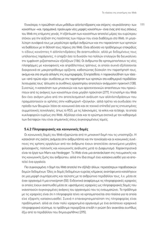 ∆Ô Ï·›ÛÈÔ ÙË˜ ÂÈÛÙ‹ÌË˜ ÙÔ˘ Web



   °ÂÓÈÎﬁÙÂÚ·, Ë ÚÔÒıËÛË Ó¤ˆÓ ÌÂıﬁ‰ˆÓ ·ÏÏËÏÂ›‰Ú·ÛË˜ Î·È ÛÙ¤ÚÂË˜ «Û˘ÁÎﬁÏÏËÛË˜» ÙˆÓ               111
ÎÔÈÓÔÙ‹ÙˆÓ –Î·È, Ú·ÁÌ·ÙÈÎ¿, ÚÔ¤Î˘„·Ó Ó¤Â˜ ÌÔÚÊ¤˜ ÎÔÈÓÔÙ‹ÙˆÓ– Â›Ó·È ¤Ó·˜ ·ﬁ ÙÔ˘˜ ÛÙﬁ¯Ô˘˜
ÙÔ˘ Web ÙË˜ ÂﬁÌÂÓË˜ ÁÂÓÈ¿˜. ∏ ÂÍ¿ÏˆÛË ÙˆÓ ÎÔÈÓÔÙ‹ÙˆÓ ·ÔÙÂÏÂ› Ì¤ÚÔ˜ ÙÔ˘ Â˘Ú‡ÙÂÚÔ˘
ÛÙﬁ¯Ô˘ ÁÈ· ÙËÓ ·‡ÍËÛË ÙË˜ ÔÛﬁÙËÙ·˜ ÙˆÓ ﬁÚˆÓ Ô˘ Â›Ó·È ‰È·ı¤ÛÈÌÔÈ ÛÙÔ Web, ÙË ÌÂÁ·-
Ï‡ÙÂÚË Û˘Ó¿ÊÂÈ¿ ÙÔ˘˜ ÌÂ ÌÂÁ·Ï‡ÙÂÚÔ ·ÚÈıÌﬁ ·ÓıÚÒˆÓ Î·È ÙËÓ ·Ú·Î›ÓËÛË ÙˆÓ ¯ÚËÛÙÒÓ
Ó· ‰È·ı¤ÛÔ˘Ó ÌÂ ÙË ı¤ÏËÛ‹ ÙÔ˘˜ ﬁÚÔ˘˜ ÛÙÔ Web. ∂›Ó·È ·‰‡Ó·ÙÔ Ó· ÚÔ‚Ï¤„Ô˘ÌÂ Â·ÎÚÈ‚Ò˜
ÙÈ Â›‰Ô˘˜ ÎÔÈÓﬁÙËÙÂ˜ ‹ ·ÏÏËÏÂÈ‰Ú¿ÛÂÈ˜ ı· ·Ó·Ù˘¯ıÔ‡Ó, ·ÏÏ¿ ÌÂ ‰Â‰ÔÌ¤ÓÔ˘˜ ÙÔ˘˜
˘ﬁÏÔÈÔ˘˜ ·Ú¿ÁÔÓÙÂ˜, Ë ‡·ÚÍË ﬁÛÔ ÙÔ ‰˘Ó·ÙﬁÓ ÈÔ ÔÏÏÒÓ ÂÈÏÔÁÒÓ ı· ‰ÈÂ˘ÎÔÏ‡ÓÂÈ
ÙËÓ ÂÌÊ¿ÓÈÛË ÚÈ˙ÔÛ·ÛÙÈÎÒÓ ÂÍÂÏ›ÍÂˆÓ [186]. √È ¿ÓıÚˆÔÈ ı· ¯ÚËÛÈÌÔÔÈ‹ÛÔ˘Ó ÙÈ˜ Ó¤Â˜
Ï·ÙÊﬁÚÌÂ˜ ÌÂ Î·ÈÓÔÊ·ÓÂ›˜ Î·È ·Úﬁ‚ÏÂÙÔ˘˜ ÙÚﬁÔ˘˜, ÔÈ ÔÔ›ÔÈ Û˘¯Ó¿ ÂÍÂÏ›ÛÛÔÓÙ·È
‰È·¯ÚÔÓÈÎ¿ ÛÂ Ì·ÎÚÔÚﬁıÂÛÌÔ ÔÚ›˙ÔÓÙ·, Î·ıÈÛÙÒÓÙ·˜ ‰‡ÛÎÔÏË ÙËÓ ·Ú·Ù‹ÚËÛ‹ ÙÔ˘˜,
·ÎﬁÌ· Î·È ÛÙ· ÛËÌÂ›· ·ÏÏ·Á‹˜ ÙË˜ Û˘ÌÂÚÈÊÔÚ¿˜. ∂ÈÚﬁÛıÂÙ·, Ë ·Ú·ÎÔÏÔ‡ıËÛË ÙˆÓ Ù¿ÛÂ-
ˆÓ «·ﬁ ÚÒÙÔ ¯¤ÚÈ» Û˘Ó‰¤ÂÙ·È ÌÂ ÙËÓ ·Ú·Ù‹ÚËÛË ÙˆÓ ¯ÚËÛÙÒÓ ÛÙÔ Î·ıËÌÂÚÈÓﬁ ÂÚÈ‚¿ÏÏÔÓ
ÏÂÈÙÔ˘ÚÁ›·˜ ÙÔ˘˜Ø ¿ÏÏˆÛÙÂ ÔÈ Û˘Óı‹ÎÂ˜ ÂÚÁ·ÛÙËÚ›Ô˘ ·ÔÙÂÏÔ‡Ó ·Ó¿ÚÌÔÛÙË Ú·ÎÙÈÎ‹ [108].
™˘ÓÂÒ˜, Ë Î·Ù·ÓﬁËÛË ÙˆÓ ÌË¯·ÓÈÎÒÓ Î·È ÙˆÓ ·Ú¯ÈÙÂÎÙÔÓÈÎÒÓ ··ÈÙ‹ÛÂˆÓ Ô˘ ÚÔÎ‡-
ÙÔ˘Ó ·ﬁ ÙÈ˜ ·Ó¿ÁÎÂ˜ ÙˆÓ ÎÔÈÓÔÙ‹ÙˆÓ Â›Ó·È ÌÂÁ¿ÏË ÚﬁÎÏËÛË [277]. ∏ ÂÈÛÙ‹ÌË ÙÔ˘ Web
‰ÂÓ ¤¯ÂÈ ·Ó¿ÁÎË ÌﬁÓÔ ·ﬁ ÙËÓ ·ÔÙÂÏÂÛÌ·ÙÈÎ‹ ·Ó¿Ï˘ÛË ÙˆÓ ·ÏÏËÏÂÈ‰Ú¿ÛÂˆÓ Ô˘
Ú·ÁÌ·ÙÔÔÈÔ‡Ó ÔÈ ¯Ú‹ÛÙÂ˜ ÛÙËÓ Î·ıËÌÂÚÈÓ‹ «˙Ô‡ÁÎÏ·», ·ÏÏ¿ Ú¤ÂÈ Ó· Û˘Ó‰˘¿ÛÂÈ ÙËÓ
ÚﬁÔ‰Ô ÙˆÓ ıÂˆÚÈÒÓ (ÙﬁÛÔ ÛÂ ÎÔÈÓˆÓÈÎﬁ ﬁÛÔ Î·È ÛÂ ÙÂ¯ÓÈÎﬁ Â›Â‰Ô) ÁÈ· ÙÈ˜ ÂÈÙ˘¯ËÌ¤ÓÂ˜
Û˘ÌÌÂÙÔ¯ÈÎ¤˜ ÙÂ¯ÓÔÏÔÁ›Â˜, ﬁˆ˜ ÙÔ RSS, ÌÂ ÙÈ˜ Ï·˚ÎÔÓÔÌ›Â˜, Ù· wikis Î·È Ù· blogs, Ù· ÔÔ›·
Î˘ÎÏÔÊÔÚÔ‡Ó Â˘Ú¤ˆ˜ ÛÙÔ Web. ∞ÍÈﬁÏÔÁÔ Â›Ó·È Î·È ÙÔ ÂÚÒÙËÌ· Û¯ÂÙÈÎ¿ ÌÂ ÙÔÓ Î·ıÔÚÈÛÌﬁ
ÙˆÓ ‰ÈÂ·ÊÒÓ Ô˘ Â›Ó·È ÛËÌ·ÓÙÈÎ¤˜ ÛÙÔ˘˜ Û˘ÁÎÂÎÚÈÌ¤ÓÔ˘˜ ÙÔÌÂ›˜.

  5.4.2 ¶ÏËÚÔÊÔÚÈ·Î¤˜ Î·È ÎÔÈÓˆÓÈÎ¤˜ ‰ÔÌ¤˜
  √È ÎÔÈÓˆÓÈÎ¤˜ ‰ÔÌ¤˜ ÙÔ˘ Web ÂÍ·ÚÙÒÓÙ·È ·ﬁ ÙË ÌË¯·ÓÈÎ‹ ‰ÔÌ‹ Ô˘ ÙÈ˜ ˘ÔÛÙËÚ›˙ÂÈ. ∏
Î·Ù·ÓﬁËÛË ÙË˜ Û¯¤ÛË˜ ·Ó¿ÌÂÛ· ÛÙËÓ ·ÓıÚˆﬁÙËÙ· Î·È ÙËÓ ÙÂ¯ÓÔÏÔÁ›· Î·È ÔÈ ÎÔÈÓˆÓÈÎ¤˜ Û˘Ó¤-
ÂÈÂ˜ ÙË˜ ¯Ú‹ÛË˜ ÂÚÁ·ÏÂ›ˆÓ ·ﬁ ÙÔÓ ¿ÓıÚˆÔ ¤¯Ô˘Ó ·ÔÙÂÏ¤ÛÂÈ ·ÓÙÈÎÂ›ÌÂÓÔ ÌÂÁ¿ÏË˜
ÊÈÏÔÛÔÊÈÎ‹˜, ÔÏÈÙÈÎ‹˜ Î·È ÎÔÈÓˆÓÈÎ‹˜ ·Ó¿Ï˘ÛË˜ ÌÂÙ¿ ÙÔ ¢È·ÊˆÙÈÛÌﬁ. Ã·Ú·ÎÙËÚÈÛÙÈÎ¿
Â›Ó·È Ù· ¤ÚÁ· ÙˆÓ Marx Î·È Heidegger. TÔ Web Â›Ó·È ÌÈ· ·ÓÙ·Ó¿ÎÏ·ÛË ÙË˜ ÓÂ˘Ì·ÙÈÎ‹˜ Î·È
ÙË˜ ÎÔÈÓˆÓÈÎ‹˜ ˙ˆ‹˜ ÙÔ˘ ·ÓıÚÒÔ˘, ·ÏÏ¿ ÙËÓ ›‰È· ÛÙÈÁÌ‹ ¤¯ÂÈ Î·Ù·ÛÎÂ˘·ÛıÂ› ÁÈ· Ó· ·Ô-
ÙÂÏÂ› ¤Ó· ÂÚÁ·ÏÂ›Ô.
  ¶ÈÔ Û˘ÁÎÂÎÚÈÌ¤Ó·, Ë ‰ÔÌ‹ ÙÔ˘ Web ·ÔÙÂÏÂ› ÙËÓ ÂÍ¤ÏÈÍË ¿ÏÏˆÓ, ÂÚÈÛÛﬁÙÂÚˆÓ ·Ú·‰ÔÛÈ·ÎÒÓ
‰ÔÌÒÓ ‰Â‰ÔÌ¤ÓˆÓ. ŸÏÂ˜ ÔÈ ‰ÔÌ¤˜ ‰Â‰ÔÌ¤ÓˆÓ Â˘ÚÂ›·˜ ÎÏ›Ì·Î·˜ ·Ó·ﬁÊÂ˘ÎÙ· Î·Ù·Ï‹ÁÔ˘Ó
ÛÂ ÌÈ· ÌÔÚÊ‹ Û˘ÌﬁÚÂ˘ÛË˜ Î·È Ù·‡ÙÈÛË˜ ÌÂ ÙÔ ·ÓıÚÒÈÓÔ ÂÚÈ‚¿ÏÏÔÓ ÙÔ˘˜, Ï.¯. Ì¤Û· ÛÂ
¤Ó·Ó ÔÚÁ·ÓÈÛÌﬁ ‹ ÌÈ· ÂÈ¯Â›ÚËÛË [50]. ∂Ó‰ÂÈÎÙÈÎ¿ ·Ó·Ê¤ÚÔ˘ÌÂ ÙÈ˜ ÏËÚÔÊÔÚÈ·Î¤˜ ÈÂÚ·Ú¯›Â˜
ÔÈ ÔÔ›Â˜ ¤¯Ô˘Ó ·Ó·Ù˘¯ıÂ› Ì¤Û· ÛÂ ˘ÊÈÛÙ¿ÌÂÓÂ˜ ÈÂÚ·Ú¯›Â˜ ˆ˜ ÏËÚÔÊÔÚÈ·Î¤˜ ‰ÔÌ¤˜ Ô˘
ÈÎ·ÓÔÔÈÔ‡Ó Û˘ÁÎÂÎÚÈÌ¤ÓÂ˜ ·Ó¿ÁÎÂ˜ ÙÔ˘ ÔÚÁ·ÓÈÛÌÔ‡ Ô˘ ÙÈ˜ ÂÓÛˆÌ·ÙÒÓÂÈ. ∆Ô Úﬁ‚ÏËÌ·
ÌÂ ÙÈ˜ ÈÂÚ·Ú¯›Â˜ Â›Ó·È ﬁÙÈ Ë ÏËÚÔÊÔÚ›· ÙÂ›ÓÂÈ Ó· ¯ÚËÛÈÌÔÔÈÂ›Ù·È ÛÙ· Ï·›ÛÈ· ÁÈ· Ù· ÔÔ›·
Â›¯Â ÂÍ·Ú¯‹˜ Î·Ù·ÛÎÂ˘·ÛıÂ›. ™˘¯Ó¿ Ë Â·Ó·¯ÚËÛÈÌÔÔ›ËÛË ÙË˜ ÏËÚÔÊÔÚ›·˜ Â›Ó·È
ÚÔ‚ÏËÌ·ÙÈÎ‹, ·ÏÏ¿ ÛÂ ¤Ó·Ó ÔÏ‡ ÈÂÚ·Ú¯ËÌ¤ÓÔ ÔÚÁ·ÓÈÛÌﬁ ÌÂ ¤Ó· ·ÓÙ›ÛÙÔÈ¯Ô ÈÂÚ·Ú¯ÈÎﬁ
ÏËÚÔÊÔÚÈ·Îﬁ Û‡ÛÙËÌ·, ÙÔ Úﬁ‚ÏËÌ· ÂÚÈÔÚ›˙ÂÙ·È ÂÂÈ‰‹ Ë ÁÓÒÛË ‰ÂÓ ·Ó·ÎÙ¿Ù·È Û˘Ó‹ıˆ˜
¤Íˆ ·ﬁ ÙÔ ÂÚÈ‚¿ÏÏÔÓ Ô˘ ‰ËÌÈÔ˘ÚÁ‹ıËÎÂ [295].
 