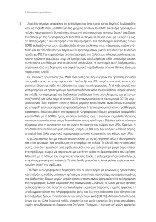 5. ∫ÔÈÓˆÓÈÎ¤˜ ÚÔÂÎÙ¿ÛÂÈ˜



112     ∞˘Ùﬁ ‰ÂÓ ÛËÌ·›ÓÂÈ ··Ú·›ÙËÙ· ﬁÙÈ Ù· ‰¤Ó‰Ú· Â›Ó·È ¤Ó·˜ Î·Îﬁ˜ Ù‡Ô˜ ‰ÔÌ‹˜. √ ‰ÂÓ‰ÚÔÂÈ‰‹˜
      ÎﬁÛÌÔ˜ ÙË˜ XML ‹Ù·Ó ÌÈ· ‚ÂÏÙ›ˆÛË ÙË˜ ÁÚ·ÌÌ‹˜ ÂÓÙÔÏÒÓ ÙÔ˘ UNIX. ∆· ‰¤Ó‰Ú· ÚÔÛÊ¤ÚÔ˘Ó
      ÔÏÏ¤˜ Î·È ÛËÌ·ÓÙÈÎ¤˜ ‰˘Ó·ÙﬁÙËÙÂ˜, ﬁˆ˜ ÙËÓ ·ﬁ ¿Óˆ ÚÔ˜ Ù· Î¿Ùˆ ‰ÔÌÈÎ‹ Û¯Â‰›·ÛË,
      ÙËÓ ·ﬁÎÚ˘„Ë ÙË˜ ÏËÚÔÊÔÚ›·˜ Î·È ¤Ó·Ó ‚·ıÌﬁ ÂÏ¤Á¯Ô˘ Û˘Ó‰˘·ÛÌ¤ÓÔ˘ ÌÂ Â˘ÂÏÈÍ›·. ŸÌˆ˜,
      ÛÂ Ù¤ÙÔÈÂ˜ ‰ÔÌ¤˜ Ë Û˘ÌÂÚÈÊÔÚ¿ Â›Ó·È ÂÚÈÔÚÈÛÌ¤ÓË. °È· ·Ú¿‰ÂÈÁÌ·, ÔÈ ÂÓÙÔÏ¤˜ Ù‡Ô˘
      GOTO ÂÎÏ·Ì‚¿ÓÔÓÙ·È ˆ˜ ÂÈ‚Ï·‚Â›˜ ‰ÈﬁÙÈ ¯¿ÓÂÙ·È Ô ¤ÏÂÁ¯Ô˜ ÙË˜ ÂÂÍÂÚÁ·Û›·˜, ÂÓÒ Ë ·Ó¿-
      Ï˘ÛË Î·È Ë Â·Ï‹ıÂ˘ÛË ÙˆÓ ÏÔÁÈÛÌÈÎÒÓ ÚÔÁÚ·ÌÌ¿ÙˆÓ Á›ÓÂÙ·È ¤Ó· È‰È·›ÙÂÚ· ‰‡ÛÎÔÏÔ
      Úﬁ‚ÏËÌ· [77]. °È· Ó· ÌÂÙ·‚Ô‡ÌÂ ·ﬁ ÙÔ ¤Ó· ÛËÌÂ›Ô ÛÙÔ ¿ÏÏÔ ÛÂ ÌÈ· ÏËÚÔÊÔÚÈ·Î‹ ÈÂÚ·Ú¯›·,
      Ú¤ÂÈ ÚÒÙ· Ó· ·Ó¤ÏıÔ˘ÌÂ Ì¤¯ÚÈ Ó· ‚ÚÔ‡ÌÂ ¤Ó·Ó ÎÔÈÓﬁ ÎﬁÌ‚Ô ÛÂ Î¿ıÂ ˘Ô‰¤Ó‰ÚÔ Î·È ÛÙË
      Û˘Ó¤¯ÂÈ· Ó· Î·Ù¤ÏıÔ˘ÌÂ ·ﬁ ÙÔ ‰Â‡ÙÂÚÔ ˘Ô‰¤Ó‰ÚÔ. ∏ Î·ÈÓÔÙÔÌ›· ·˘Ù‹ ‰È·‰Ú·Ì·Ù›˙ÂÈ
      ÛËÌ·ÓÙÈÎﬁ ÚﬁÏÔ ÛÙ· ‰ÔÌËÌ¤Ó· Î·È Û˘ÁÎÂÓÙÚˆÙÈÎ¿ ÂÚÈ‚¿ÏÏÔÓÙ·, ﬁÔ˘ Ô ¤ÏÂÁ¯Ô˜ Â›Ó·È ÌÈ·
      ·Ú¿ÌÂÙÚÔ˜-ÎÏÂÈ‰›.
        √È ÌË¯·ÓÈÎ¤˜ ÚˆÙÔÙ˘›Â˜ ÙÔ˘ Web Â›Ó·È ·˘Ù¤˜ Ô˘ ‰ËÌÈÔ˘ÚÁÔ‡Ó ÙËÓ ÚÔÛÙÈı¤ÌÂÓË ·Í›·
      ÛÙÔ˘˜ ·ÓıÚÒÔ˘˜ Ô˘ ÙÔ ¯ÚËÛÈÌÔÔÈÔ‡Ó. ∏ ·Ó¿Ù˘ÍË ÙˆÓ URIs ÂÈÙÚ¤ÂÈ ÙËÓ Ù·¯Â›· Î·È ·ÂÚÈﬁ-
      ÚÈÛÙË ÌÂÙ¿‚·ÛË ÛÂ Î¿ıÂ Î·ÙÂ‡ı˘ÓÛË ÛÙÔ ¯ÒÚÔ ÙË˜ ÏËÚÔÊÔÚ›·˜. ∞ﬁ Î¿ıÂ ÛËÌÂ›Ô ÙÔ˘
      Web ÌÔÚÔ‡ÌÂ Ó· ÚÔÛÂÁÁ›ÛÔ˘ÌÂ ¿ÌÂÛ· ÔÔÈÔ‰‹ÔÙÂ ¿ÏÏÔ ÛËÌÂ›Ô (‚¤‚·È·, ÌÔÚÂ› Î¿ÔÈÔ˜
      Ó· ÂÈÏ¤ÍÂÈ ÙÔÓ ÂÚÈÔÚÈÛÌﬁ ÙˆÓ ‰È·‰Ô¯ÈÎÒÓ Û˘Ó‰¤ÛÌˆÓ ‹ ÙÔ˘ ·ÔÙÂÏ¤ÛÌ·ÙÔ˜ ÙˆÓ ÌË¯·ÓÒÓ
      ·Ó·˙‹ÙËÛË˜). ªÂ ¿ÏÏ· ÏﬁÁÈ·, Ë ÂÓÙÔÏ‹ GOTO Â·ÓÈ‰Ú‡ÂÙ·È Î·È Ù· ÔÈÎÔ˘ÌÂÓÈÎ¿ GOTOs ÓÔÌÈ-
      ÌÔÔÈÔ‡ÓÙ·È, ‰ÈﬁÙÈ ÂÊﬁÛÔÓ ÎÈÓ‹ÛÂÈ˜ Ù¤ÙÔÈ·˜ ÌÔÚÊ‹˜ ÂÈÙÚ¤ÔÓÙ·È, ·Ó·Î‡ÙÔ˘Ó Â˘Î·ÈÚ›Â˜
      ÁÈ· ÂˆÊÂÏ‹ Â·Ó·¯ÚËÛÈÌÔÔ›ËÛË ÌÂÙ·‰Â‰ÔÌ¤ÓˆÓ. ∏ Â·Ó·¯ÚËÛÈÌÔÔ›ËÛË ÛÂ ÚÔ‚Ï¤„ÈÌÂ˜
      Î·Ù·ÛÙ¿ÛÂÈ˜, ﬁˆ˜ Û˘Ì‚·›ÓÂÈ ÛÙÈ˜ ÈÂÚ·Ú¯ÈÎ¤˜ ÏËÚÔÊÔÚÈ·Î¤˜ ‰ÔÌ¤˜, ÌÔÚÂ› Ó· ÂÊ·ÚÌÔÛıÂ›
      Î·È ÛÙÔ Web, ÌÂ Ù· GOTOs, ﬁÌˆ˜, Ó· ¤¯Ô˘Ó ÙÔ ÎﬁÛÙÔ˜ ÙÔ˘˜. ∏ ·Ó¿Ï˘ÛË ÙË˜ ·ÏÏËÏÂ›‰Ú·ÛË˜
      Î·È ÙË˜ Û˘ÓÂÚÁ·Û›·˜ Â›Ó·È ·ÎﬁÌ· ‰˘ÛÎÔÏﬁÙÂÚË, ﬁˆ˜ Úﬁ‚ÏÂ„Â Ô Dijkstra, ÂÓÒ ÙÔ Û‡ÛÙËÌ·
      ÂÍ·ÚÙ¿Ù·È ·ﬁ ÙË Û˘ÓÙ‹ÚËÛË Î·È ÙË ÛˆÛÙ‹ ÏÂÈÙÔ˘ÚÁ›· ÙÔ˘ ¯ÒÚÔ˘ ÙˆÓ URIs. √ÌÔ›ˆ˜, Ë
      ·ÏﬁÙËÙ· ÛÙËÓ ÂÚ›ÙˆÛË ÌÈ·˜ ÛÂÏ›‰·˜ ÌÂ ÛÊ¿ÏÌ· 404 ﬁÙ·Ó ‰ÂÓ ˘¿Ú¯ÂÈ Î¿ÔÈÔ˜ ﬁÚÔ˜,
      ·ÔÙÂÏÂ› ¤Ó·Ó ¿ÏÏÔ ÛËÌ·ÓÙÈÎﬁ ·Ú¿ÁÔÓÙ· ÌË¯·ÓÈÎ‹˜ Î·Ù·ÛÎÂ˘‹˜ ÙÔ˘ ¯ÒÚÔ˘ ÙˆÓ URIs.
        √ Ê˘ÏÏÔÌÂÙÚËÙ‹˜ ¤¯ÂÈ ÌÂ ÂÈÙ˘¯›· ÂÈÎÔÈÓˆÓ‹ÛÂÈ ÌÂ ÙÔÓ ÂÍ˘ËÚÂÙËÙ‹, ·ÏÏ¿ Ô ÂÍ˘ËÚÂÙËÙ‹˜
      Â›ÙÂ Â›Ó·È ·Ó›Î·ÓÔ˜, Â›ÙÂ ·Úﬁı˘ÌÔ˜ Ó· ÂÈÛÙÚ¤„ÂÈ ÙË ÛÂÏ›‰·. ∆Ô ÎÏÂÈ‰›, ÛÙÈ˜ ÂÚÈÙÒÛÂÈ˜
      ·˘Ù¤˜, Â›Ó·È ﬁÙÈ Ë ÂÌÊ¿ÓÈÛË ÂÓﬁ˜ ÛÊ¿ÏÌ·ÙÔ˜ 404 Â›Ó·È ÌÈ· ·ﬁÎÚÈÛË ÌÂ ÌÈÎÚ‹ ‚·Ú‡ÙËÙ· ÛÂ
      ¤Ó· Úﬁ‚ÏËÌ·, ¯ˆÚ›˜ Ó· ·ÚÂÓÔ¯ÏÂ› ÌÂ Î·Ó¤Ó·Ó ÙÚﬁÔ ÙË ‰Ú·ÛÙËÚÈﬁÙËÙ· ÙÔ˘ ¯Ú‹ÛÙË.
      ÕÏÏˆÛÙÂ, ÌÂ ÙÔ ¿ÙËÌ· ÙÔ˘ ÎÔ˘ÌÈÔ‡ ÂÈÛÙÚÔÊ‹˜ (back), Ô Ê˘ÏÏÔÌÂÙÚËÙ‹˜ ·Ó·ÎÙ¿ Ï‹Úˆ˜
      ÙÔ ·Ì¤Ûˆ˜ ÚÔËÁÔ‡ÌÂÓÔ Î·ıÂÛÙÒ˜. ∆Ô Web ‰ÂÓ ı· ÌÔÚÔ‡ÛÂ Ó· ÏÂÈÙÔ˘ÚÁ‹ÛÂÈ ¯ˆÚ›˜ ÙË Û˘ÁÎÂ-
      ÎÚÈÌ¤ÓË ·ÓÔ¯‹ ÛÙ· ÛÊ¿ÏÌ·Ù·.
        ™ÙÔ Web ÔÈ ÏËÚÔÊÔÚÈ·Î¤˜ ‰ÔÌ¤˜ ‰ÂÓ Â›Ó·È ÔÈ ÌﬁÓÂ˜ ‰ÔÌ¤˜ ÌÂ ÎÔÈÓˆÓÈÎ¤˜ ÚÔÂÎÙ¿ÛÂÈ˜
      Î·È ÂÈ‰Ú¿ÛÂÈ˜, Î·ıÒ˜ ˘¿Ú¯Ô˘Ó ¯Ú‹ÛÙÂ˜ ÌÂ ··ÈÙ‹ÛÂÈ˜ ÂÚÈÛÛﬁÙÂÚÔ ÚÔÛ·Ó·ÙÔÏÈÛÌ¤ÓÂ˜
      ÛÙÈ˜ ‰È·‰ÈÎ·Û›Â˜. °È· ÌÈ· ÌÂÁ¿ÏË ÌÂÚ›‰· ¯ÚËÛÙÒÓ ÙÔ ÛËÌ·ÓÙÈÎﬁ ˙‹ÙËÌ· ‰ÂÓ Â›Ó·È Ë ‰È·ÌÔ›Ú·ÛË
      ÙË˜ ÏËÚÔÊÔÚ›·˜, ·ÏÏ¿ Ë ‰È·ÌÔ›Ú·ÛË ÙË˜ ÙÂ¯ÓÔÁÓˆÛ›·˜. ™˘ÓÂÒ˜, ÙÔ ÎÏÂÈ‰› ÁÈ· ÙÔ˘˜ ¯Ú‹ÛÙÂ˜
      ·˘ÙÔ‡˜ ‰ÂÓ Â›Ó·È ÙﬁÛÔ Ë ¯Ú‹ÛË ÙˆÓ ÔÓÙÔÏÔÁÈÒÓ ˆ˜ Ì¤ÛˆÓ ¤ÎÊÚ·ÛË˜ ÙË˜ ÚÔ‹˜ ÂÚÁ·Û›·˜. ∏
      ˘Ô‰ÂÈÁÌ·ÙÔÔ›ËÛË ÙË˜ ÏËÚÔÊÔÚÈ·Î‹˜ ÚÔ‹˜ Î·È ﬁ¯È ÙË˜ Î·Ù¿ÛÙ·ÛË˜ ¤¯ÂÈ Ô‰ËÁ‹ÛÂÈ ÛÂ
      ¤Ó·Ó ·ÍÈﬁÏÔÁÔ ‰ÚﬁÌÔ ÙËÓ Î·Ù·ÛÎÂ˘‹ ÙˆÓ ˘ËÚÂÛÈÒÓ Web [208, 98]. ∞ﬁ ÙËÓ ¿ÏÏË ÏÂ˘Ú¿,
      ﬁˆ˜ Î·È ÛÂ ¿ÏÏ· ıÂÌ·ÙÈÎ¿ Â‰›·, ÔÓÙÔÏÔÁ›Â˜ Î·È ÚÔ¤˜ ÂÚÁ·Û›·˜ ‰ÂÓ Â›Ó·È ·Û‡Ì‚·ÙÂ˜,
      ·ÚﬁÙÈ ·Â˘ı‡ÓÔÓÙ·È ÛÂ ‰È·ÊÔÚÂÙÈÎ¿ ˙ËÙ‹Ì·Ù·. ¶Ú¿ÁÌ·ÙÈ, Ë Î·Ù·ÛÎÂ˘‹ ÚÔÒÓ ÂÚÁ·Û›·˜
 