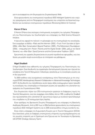 ÁÈ· ÙË Û˘ÓÂÈÛÊÔÚ¿ ÙÔ˘ ÛÙË ‰ËÌÈÔ˘ÚÁ›· ÙÔ˘ ™ËÌ·ÛÈÔÏÔÁÈÎÔ‡ Web.                                15
  ∂›Ó·È ·Ú¯ÈÛ˘ÓÙ¿ÎÙË˜ ÙÔ˘ ÂÈÛÙËÌÔÓÈÎÔ‡ ÂÚÈÔ‰ÈÎÔ‡ IEEE Intelligent Systems Î·È Ô ÚÒ-
ÙÔ˜ ÚÔÂÚ¯ﬁÌÂÓÔ˜ ·ﬁ ÙËÓ ¶ÏËÚÔÊÔÚÈÎ‹ ÂÈÛÙ‹ÌÔÓ·˜ Ô˘ ˘ËÚ¤ÙËÛÂ ÛÙÔ ‰ÈÔÈÎËÙÈÎﬁ Û˘Ì-
‚Ô‡ÏÈÔ ÙˆÓ Û˘ÓÙ·ÎÙÒÓ ÂÈÛÙËÌÔÓÈÎÒÓ ÂÚÈÔ‰ÈÎÒÓ (Reviewing Editors for Science).


 Kieron O’Hara
  √ Kieron O’Hara Â›Ó·È ·ÓÒÙÂÚÔ˜ ÂÈÛÙËÌÔÓÈÎﬁ˜ Û˘ÓÂÚÁ¿ÙË˜ ÙÔ˘ ÙÌ‹Ì·ÙÔ˜ ¶ÏËÚÔÊÔÚÈ-
Î‹˜ ÙÔ˘ ¶·ÓÂÈÛÙËÌ›Ô˘ ÙÔ˘ Southampton Î·È ˘ﬁÙÚÔÊÔ˜ ÙÔ˘ Web Science Research
Initiative.
  ∏ ¤ÚÂ˘Ó¿ ÙÔ˘ ·ÊÔÚ¿ ÙËÓ ÔÏÈÙÈÎ‹, ÙË ÊÈÏÔÛÔÊ›· Î·È ÙËÓ ÂÈÛÙËÌÔÏÔÁ›· ÙË˜ ÙÂ¯ÓÔÏÔÁ›·˜.
Œ¯ÂÈ Û˘ÁÁÚ¿„ÂÈ Ù· ‚È‚Ï›·: «Plato and the Internet» (2002), «Trust: From Socrates to Spin»
(2004), «After Blair: Conservatism Beyond Thatcher» (2005), «The Referendum Roundabout»
(2006), «inequality.com: Power, Poverty and the Digital Divide» (2006, Ì·˙› ÌÂ ÙÔÓ David
Stevens), Î·È «After Blair: David Cameron and the Conservative Tradition» (2007).
 ∂ÚÂ˘ÓËÙÈÎ¤˜ ÙÔ˘ ÂÚÁ·Û›Â˜ ‰ËÌÔÛÈÂ‡ÔÓÙ·È ÛÂ ÁÓˆÛÙ¿ ÂÚÈÔ‰ÈÎ¿ Î·È ÂÊËÌÂÚ›‰Â˜, ÂÓÒ ¤¯ÂÈ
‰ÒÛÂÈ ÌÈ· ÌÂÁ¿ÏË ÛÂÈÚ¿ Û˘ÓÂÓÙÂ‡ÍÂˆÓ ÛÂ ÙËÏÂﬁÚ·ÛË Î·È Ú·‰ÈﬁÊˆÓÔ.


 Nigel Shadbolt
√ Nigel Shadbolt Â›Ó·È Î·ıËÁËÙ‹˜ ÙÔ˘ ÙÌ‹Ì·ÙÔ˜ ¶ÏËÚÔÊÔÚÈÎ‹˜ ÙÔ˘ ¶·ÓÂÈÛÙËÌ›Ô˘ ÙÔ˘
Southampton. ∂›Ó·È ‰ÈÂ˘ı˘ÓÙ‹˜ ÙÔ˘ ÂÚÁ·ÛÙËÚ›Ô˘ ‰ÈÂÈÛÙËÌÔÓÈÎ‹˜ ¤ÚÂ˘Ó·˜ Î·È Ë ¤ÚÂ˘Ó¿ ÙÔ˘
ÂÛÙÈ¿˙ÂÙ·È ÛÙËÓ ∆Â¯ÓËÙ‹ ¡ÔËÌÔÛ‡ÓË. ∂È‰ÈÎﬁÙÂÚ·, ·Û¯ÔÏÂ›Ù·È ÌÂ ÙÈ˜ ÙÂ¯ÓÔÏÔÁ›Â˜ ÁÓÒÛË˜ Î·È
ÙË ‚ÈÔ-ÚÔÌÔÙÈÎ‹.
   ∆Ô 2000 ËÁ‹ıËÎÂ ÂÓﬁ˜ Û˘ÓÂÚÁ·ÙÈÎÔ‡ ÎÔÓÛﬁÚÙÛÈÔ˘Ì ¤ÓÙÂ ¶·ÓÂÈÛÙËÌ›ˆÓ ÌÂ ÙËÓ Âˆ-
Ó˘Ì›· EPSRC Interdisciplinary Research Collaboration in Advanced Knowledge Technologies
(AKT). ø˜ ‰ÈÂ˘ı˘ÓÙ‹˜ ÙÔ˘ ÔÏ˘‰¿·ÓÔ˘ ·˘ÙÔ‡ ¤ÚÁÔ˘ ·Í›·˜ ÂÎ·ÙÔÌÌ˘Ú›ˆÓ ÏÈÚÒÓ ÚÔˆıÂ›
ÙÈ˜ ÙÂ¯ÓÔÏÔÁ›Â˜ Ô˘ ˘ÔÛÙËÚ›˙Ô˘Ó ÙË ‰È·¯Â›ÚÈÛË ÁÓÒÛË˜ Î·È ÚÔˆıÔ‡Ó ÙËÓ ˘ÏÔÔ›ËÛË ÙÔ˘
ÔÚ¿Ì·ÙÔ˜ ÙÔ˘ ™ËÌ·ÛÈÔÏÔÁÈÎÔ‡ Web.
  Œ¯ÂÈ ‰ËÌÔÛÈÂ‡ÛÂÈ ¤Ú·Ó ÙˆÓ 250 ÂÈÛÙËÌÔÓÈÎÒÓ ÂÚÁ·ÛÈÒÓ ÛÂ ‰È¿ÊÔÚÔ˘˜ ÙÔÌÂ›˜ ÙË˜
∆Â¯ÓËÙ‹˜ ¡ÔËÌÔÛ‡ÓË˜, ÂÓÒ ¤¯ÂÈ Û˘ÁÁÚ¿„ÂÈ ¤ÓÙÂ ‚È‚Ï›·. ∞ﬁ ÙÔ 1985, Ô Î·ıËÁËÙ‹˜ Shadbolt
¤¯ÂÈ ÚˆÙÔÛÙ·Ù‹ÛÂÈ ÛÙËÓ ˘ÏÔÔ›ËÛË 30 ÂÚÂ˘ÓËÙÈÎÒÓ ¤ÚÁˆÓ ÌÂ Û˘ÓÔÏÈÎﬁ ÚÔ¸ÔÏÔÁÈÛÌﬁ
Ô˘ ˘ÂÚ‚·›ÓÂÈ ÙÈ˜ 20 ÂÎ·ÙÔÌÌ‡ÚÈ· Ï›ÚÂ˜ ∞ÁÁÏ›·˜.
  ∂›Ó·È ÚﬁÂ‰ÚÔ˜ ÙË˜ µÚÂÙ·ÓÈÎ‹˜ ŒÓˆÛË˜ ¶ÏËÚÔÊÔÚÈÎ‹˜ Î·È ˘ﬁÙÚÔÊÔ˜ ÙË˜ µ·ÛÈÏÈÎ‹˜
∞Î·‰ËÌ›·˜ ªË¯·ÓÈÎ‹˜. ∞ﬁ ÙÔ 2001 ¤ˆ˜ ÙÔ 2004 ‰ÈÂÙ¤ÏÂÛÂ ·Ú¯ÈÛ˘ÓÙ¿ÎÙË˜ ÙÔ˘ ÂÈÛÙËÌÔÓÈÎÔ‡
ÂÚÈÔ‰ÈÎÔ‡ IEEE Intelligent Systems Î·È ÙÔ 2005 ·Ó·ÎËÚ‡¯ıËÎÂ Â›ÙÈÌÔ˜ Û˘ÓÙ¿ÎÙË˜ ÙÔ˘.
  ∂›Ó·È Â›ÛË˜ ˘ﬁÙÚÔÊÔ˜ ÙË˜ ∂˘Úˆ·˚Î‹˜ ŒÓˆÛË˜ ÁÈ· ÙË ∆Â¯ÓËÙ‹ ¡ÔËÌÔÛ‡ÓË (ECCAI).
Œ¯ÂÈ ‰È·ÙÂÏ¤ÛÂÈ Ì¤ÏÔ˜ ÛÂ ‰È¿ÊÔÚ¤˜ ÂÈÛÙËÌÔÓÈÎ¤˜ ÂÈÙÚÔ¤˜ Û˘ÌÂÚÈÏ·Ì‚·ÓÔÌ¤ÓË˜ Î·È
ÙË˜ ÁÓˆÛÙ‹˜ ÂÈÙÚÔ‹˜ ÁÈ· ÙË ™ÙÚ·ÙËÁÈÎ‹ ÛÙËÓ ŒÚÂ˘Ó· Î·È ÙËÓ ∆Â¯ÓÔÏÔÁ›· ÙË˜ µÚÂÙ·Ó›·˜
(UK EPSRC Strategic Advisory Team).
 